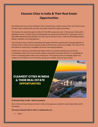 Cleanest Cities In India & Their Real Estate
Opportunities
According to the most recent ranking of India's cleanest cities, Indore comes in first. Let's look at some
of India's other cleanest cities and why real estate investment makes sense there.
The cleanest city award has gone to Indore for the fifth consecutive year. In the group of cities with a
population of over a million, Surat and Vijayawada are ranked second and third, respectively. Pune is
rated fifth followed by Navi Mumbai. The other top 10 cleanest cities in India are Ahmedabad, Raipur,
Bhopal, Vadodara, and Visakhapatnam.
These cleanest cities in India are attracting real estate investment opportunities. Buying properties in
cleanest cities in India not only improves quality of life but also serves every budget. The cities are the
best places to invest due to availability of various real estate properties.
Furthermore, India has a diversified real estate market. So, location should be one of the key
considerations taken into account while making a real estate investment decision. It is preferable to
invest in emerging regions rather than existing ones. The property prices in emerging regions are
cheaper but are likely to rise in the future, giving you a healthy return on your money.
10 Cleanest Cities in India - Worth Investing In
Here is the list of top 10 cleanest cities in India and we give you a detail on what makes them worth
investing in.
The top ten cleanest cities in India, in ranking order are:
 Indore
 
