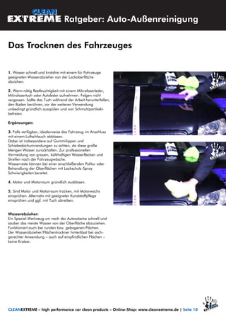 1. Wasser schnell und kratzfrei mit einem für Fahrzeuge
geeigneten Wasserabzieher von der Lackoberfläche
abziehen.
2. Wenn nötig Restfeuchtigkeit mit einem Mikrofaserleder,
Mikrofasertuch oder Autoleder aufnehmen. Felgen nicht
vergessen. Sollte das Tuch während der Arbeit herunterfallen,
den Boden berühren, vor der weiteren Verwendung
unbedingt gründlich ausspülen und von Schmutzpartikeln
befreien.
Ergänzungen:
3. Falls verfügbar, idealerweise das Fahrzeug im Anschluss
mit einem Luftschlauch abblasen.
Dabei ist insbesondere auf Gummilippen und
Schiebedachumrandungen zu achten, da diese große
Mengen Wasser zurückhalten. Zur professionellen
Vermeidung von grauen, kalkhaltigen Wasserflecken und
Streifen nach der Fahrzeugwäsche.
Wasserreste können bei einer anschließenden Politur oder
Behandlung der Oberflächen mit Lackschutz-Spray
Schwierigkeiten bereitet.
4. Motor und Motorraum gründlich ausblasen.
5. Sind Motor und Motorraum trocken, mit Motorwachs
einsprühen. Alternativ mit geeigneter Kunststoffpflege
einsprühen und ggf. mit Tuch abreiben.
Wasserabzieher:
Ein Spezial-Werkzeug um nach der Autowäsche schnell und
sauber das meiste Wasser von der Oberfläche abzuziehen.
Funktioniert auch bei runden bzw. gebogenen Flächen.
Der Wasserabzieher/Flächentrockner hinterlässt bei sach-
gerechter Anwendung – auch auf empfindlichen Flächen –
keine Kratzer.
Ratgeber: Auto-Außenreinigung
Das Trocknen des Fahrzeuges
CLEANEXTREME – high performance car clean products – Online-Shop: www.cleanextreme.de | Seite 10
 