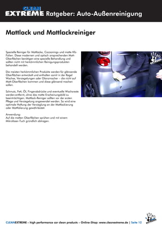 Spezielle Reiniger für Mattlacke, Cocoonings und matte Kfz-
Folien. Diese modernen und optisch ansprechenden Matt-
Oberflächen benötigen eine spezielle Behandlung und
sollten nicht mit herkömmlichen Reinigungsprodukten
behandelt werden.
Die meisten herkömmlichen Produkte werden für glänzende
Oberflächen entwickelt und enthalten somit in der Regel
Wachse, Versiegelungen oder Glanzmacher – die nicht auf
Matt-Oberflächen kommen und diese glänzend machen
sollen.
Schmutz, Fett, Öl, Fingerabdrücke und eventuelle Wachsreste
werden entfernt, ohne das matte Erscheinungsbild zu
beeinträchtigen. Mattlack-Reiniger sollten vor der ersten
Pflege und Versiegelung angewendet werden. So wird eine
optimale Haftung der Versieglung an der Mattlackierung
oder Mattfolierung gewährleistet.
Anwendung:
Auf die matten Oberflächen sprühen und mit einem
Mikrofaser-Tuch gründlich abtragen.
Ratgeber: Auto-Außenreinigung
Mattlack und Mattlackreiniger
CLEANEXTREME – high performance car clean products – Online-Shop: www.cleanextreme.de | Seite 12
 