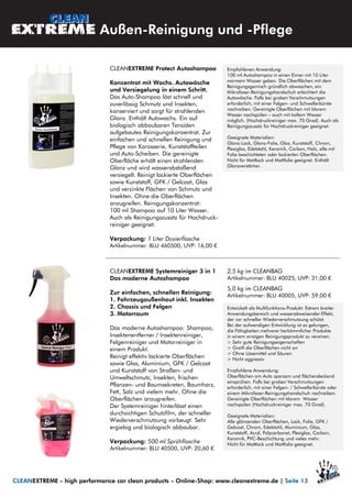 CLEANEXTREME Systemreiniger 3 in 1
Das moderne Autoshampoo
Zur einfachen, schnellen Reinigung:
1. Fahrzeugaußenhaut inkl. Insekten
2. Chassis und Felgen
3. Motorraum
Das moderne Autoshampoo: Shampoo,
Insektenentferner / Insektenreiniger,
Felgenreiniger und Motorreiniger in
einem Produkt.
Reinigt effektiv lackierte Oberflächen
sowie Glas, Aluminium, GFK / Gelcoat
und Kunststoff von Straßen- und
Umweltschmutz, Insekten, frischen
Pflanzen- und Baumsekreten, Baumharz,
Fett, Salz und vielem mehr. Ohne die
Oberflächen anzugreifen.
Der Systemreiniger hinterlässt einen
durchsichtigen Schutzfilm, der schneller
Wiederverschmutzung vorbeugt. Sehr
ergiebig und biologisch abbaubar.
Verpackung: 500 ml Sprühflasche
Artikelnummer: BLU 40500, UVP: 20,60 €
2,5 kg im CLEANBAG
Artikelnummer: BLU 40025, UVP: 31,00 €
5,0 kg im CLEANBAG
Artikelnummer: BLU 40005, UVP: 59,00 €
Entwickelt als Multifunktions-Produkt: Extrem breiter
Anwendungsbereich und wasserabweisender Effekt,
der vor schneller Wiederverschmutzung schützt.
Bei der aufwendigen Entwicklung ist es gelungen,
die Fähigkeiten mehrerer herkömmlicher Produkte
in einem einzigen Reinigungsprodukt zu vereinen.
> Sehr gute Reinigungseigenschaften
> Greift die Oberflächen nicht an
> Ohne Lösemittel und Säuren
> Nicht aggressiv
Empfohlene Anwendung:
Oberflächen am Auto sparsam und flächendeckend
einsprühen. Falls bei groben Verschmutzungen
erforderlich, mit einer Felgen- / Schwellerbürste oder
einem Mikrofaser-Reinigungshandschuh nachreiben.
Gereinigte Oberflächen mit klarem Wasser
nachspülen (Hochdruckreiniger max. 70 Grad).
Geeignete Materialien:
Alle glänzenden Oberflächen, Lack, Folie, GFK /
Gelcoat, Chrom, Edelstahl, Aluminium, Glas,
Kunststoff, Acryl, Polycarbonat, Plexiglas, Carbon,
Keramik, PVC-Beschichtung und vieles mehr.
Nicht für Mattlack und Mattfolie geeignet.
Außen-Reinigung und -Pflege
CLEANEXTREME – high performance car clean products – Online-Shop: www.cleanextreme.de | Seite 13
CLEANEXTREME Protect Autoshampoo
Konzentrat mit Wachs. Autowäsche
und Versiegelung in einem Schritt.
Das Auto-Shampoo löst schnell und
zuverlässig Schmutz und Insekten,
konserviert und sorgt für strahlenden
Glanz. Enthält Autowachs. Ein auf
biologisch abbaubaren Tensiden
aufgebautes Reinigungskonzentrat. Zur
einfachen und schnellen Reinigung und
Pflege von Karosserie, Kunststoffteilen
und Auto-Scheiben. Die gereinigte
Oberfläche erhält einen strahlenden
Glanz und wird wasserabstoßend
versiegelt. Reinigt lackierte Oberflächen
sowie Kunststoff, GFK / Gelcoat, Glas
und verzinkte Flächen von Schmutz und
Insekten. Ohne die Oberflächen
anzugreifen. Reinigungskonzentrat:
100 ml Shampoo auf 10 Liter Wasser.
Auch als Reinigungszusatz für Hochdruck-
reiniger geeignet.
Verpackung: 1 Liter Dosierflasche
Artikelnummer: BLU 460500, UVP: 16,00 €
Empfohlenen Anwendung:
100 ml Autoshampoo in einen Eimer mit 10 Liter
warmem Wasser geben. Die Oberflächen mit dem
Reinigungsgemisch gründlich abwaschen, ein
Mikrofaser-Reinigungshandschuh erleichtert die
Autowäsche. Falls bei groben Verschmutzungen
erforderlich, mit einer Felgen- und Schwellerbürste
nachreiben. Gereinigte Oberflächen mit klarem
Wasser nachspülen – auch mit kaltem Wasser
möglich. (Hochdruckreiniger max. 70 Grad). Auch als
Reinigungszusatz für Hochdruckreiniger geeignet.
Geeignete Materialien:
Glanz-Lack, Glanz-Folie, Glas, Kunststoff, Chrom,
Plexiglas, Edelstahl, Keramik, Carbon, Holz, alle mit
Folie beschichteten oder lackierten Oberflächen.
Nicht für Mattlack und Mattfolie geeignet. Enthält
Glanzverstärker.
 