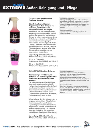 CLEANEXTREME Insekten-Entferner
Spezialreiniger zum Lösen und
Entfernen von hartnäckigen Insekten-
resten und -Rückständen auf dem
Autolack.
Der Insektenentferner ist so konzipiert,
dass er die angetrockneten, eiweiß-
haltigen Insektenreste schnell und effektiv
löst. Insektenrückstände können mit
diesem speziellen Reiniger leicht von der
Oberfläche entfernt werden. Dieser
„Eiweißbrecher“ greift Lacke, Kunststoffe,
Gummiteile und Chrom nicht an.
Werterhaltung: Um den Autolack nicht zu
lange der säurehaltigen Flüssigkeit von
Insekten auszusetzen, sollte diese
regelmäßig mit einem Insektenentferner
abgewaschen werden. Ansonsten droht
eine Lackbeschädigung. Die Tiersäure
frisst den Klarlack an und hinterlässt
matte Flecken (beschädigte Oberfläche).
Verpackung: 500 ml Sprühflasche
Artikelnummer: BLU 43500, UVP: 20,15 €
Außen-Reinigung und -Pflege
Empfohlene Anwendung:
Mit Insektenresten verschmutzte Oberflächen
einsprühen. Falls bei groben Verschmutzungen
erforderlich, mit einem Mikrofaser-
Reinigungshandschuh oder einer Felgen- und
Schwellerbürste nachreiben. Gereinigte Oberflächen
mit klarem Wasser abspülen (Hochdruckreiniger max.
70°C).
Geeignete Materialien:
Glanz-Lack, Kunststoff, Polycarbonat (Scheinwerfer),
Gummi, Folie, Glas, Chrom, Edelstahl, Carbon, alle
mit Folie beschichteten sowie lackierte und unlackierte
Oberflächen. Nicht für Mattlack und Mattfolie
geeignet.
CLEANEXTREME – high performance car clean products – Online-Shop: www.cleanextreme.de | Seite 14
CLEANEXTREME Felgenreiniger
P redblue Säurefrei
Säurefreier, hochwirksamer
Felgenreiniger. Zum Reinigen von
lackierten, verchromten und
hochglanzpolierten Alu-Felgen.
Bremsstaub, Ruß und Straßenschmutz
werden auch an Problemstellen optimal
entfernt. Der säurefreie, hochwirksame
Reiniger ist extrem materialschonend und
für lackierte, verchromte und hochglanz-
polierte Felgen bestens geeignet.
Sehr einfache Anwendung durch „Color
Control“: Mit einem Farbumschlag von
Rot auf Dunkelblau („redblue“) zeigt der
Felgenreiniger an, wann er seine volle
Reinigungskraft entwickelt hat und
abgewaschen werden kann.
Verpackung: 500 ml Sprühflasche
Artikelnummer: BLU 77500, UVP: 18,50 €
2,5 kg im CLEANBAG
Artikelnummer: BLU 77025G, UVP: 32,00 €
5,0 kg im CLEANBAG
Artikelnummer: BLU 77005G, UVP: 77,00 €
Empfohlenen Anwendung:
Felgen gleichmäßig einsprühen und warten, bis der
dunkelblaue Farbindikator einsetzt (ca. 3-4 Minuten).
Falls erforderlich, starke Verschmutzungen mit einer
Felgen- / Schwellerbürste anlösen. Anschließend mit
klarem Wasser (Hochdruckreiniger max. 70°C)
abspülen.
Geeignete Materialien:
Lackierte, verchromte und hochglanzpolierte Alu-
Felgen, Stahlfelgen
 