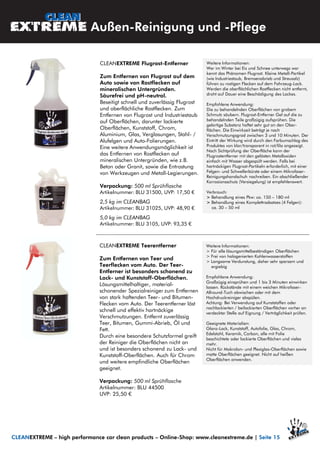 CLEANEXTREME Teerentferner
Zum Entfernen von Teer und
Teerflecken vom Auto. Der Teer-
Entferner ist besonders schonend zu
Lack- und Kunststoff-Oberflächen.
Lösungsmittelhaltiger, material-
schonender Spezialreiniger zum Entfernen
von stark haftenden Teer- und Bitumen-
Flecken vom Auto. Der Teerentferner löst
schnell und effektiv hartnäckige
Verschmutzungen. Entfernt zuverlässig
Teer, Bitumen, Gummi-Abrieb, Öl und
Fett.
Durch eine besondere Schutzformel greift
der Reiniger die Oberflächen nicht an
und ist besonders schonend zu Lack- und
Kunststoff-Oberflächen. Auch für Chrom
und weitere empfindliche Oberflächen
geeignet.
Verpackung: 500 ml Sprühflasche
Artikelnummer: BLU 44500
UVP: 25,50 €
Außen-Reinigung und -Pflege
Weitere Informationen:
> Für alle lösungsmittelbeständigen Oberflächen
> Frei von halogenierten Kohlenwasserstoffen
> Langsame Verdunstung, daher sehr sparsam und
ergiebig
Empfohlene Anwendung:
Großzügig einsprühen und 1 bis 3 Minuten einwirken
lassen. Rückstände mit einem weichen Mikrofaser-
Allround-Tuch abwischen oder mit dem
Hochdruckreiniger abspülen.
Achtung: Bei Verwendung auf Kunststoffen oder
nachlackierten / beilackierten Oberflächen vorher an
verdeckter Stelle auf Eignung / Verträglichkeit prüfen.
Geeignete Materialien:
Glanz-Lack, Kunststoff, Autofolie, Glas, Chrom,
Edelstahl, Keramik, Carbon, alle mit Folie
beschichtete oder lackierte Oberflächen und vieles
mehr.
Nicht für Makrolon- und Plexiglas-Oberflächen sowie
matte Oberflächen geeignet. Nicht auf heißen
Oberflächen anwenden.
CLEANEXTREME – high performance car clean products – Online-Shop: www.cleanextreme.de | Seite 15
CLEANEXTREME Flugrost-Entferner
Zum Entfernen von Flugrost auf dem
Auto sowie von Rostflecken auf
mineralischen Untergründen.
Säurefrei und pH-neutral.
Beseitigt schnell und zuverlässig Flugrost
und oberflächliche Rostflecken. Zum
Entfernen von Flugrost und Industriestaub
auf Oberflächen, darunter lackierte
Oberflächen, Kunststoff, Chrom,
Aluminium, Glas, Verglasungen, Stahl- /
Alufelgen und Auto-Folierungen.
Eine weitere Anwendungsmöglichkeit ist
das Entfernen von Rostflecken auf
mineralischen Untergründen, wie z.B.
Beton oder Granit, sowie die Entrostung
von Werkzeugen und Metall-Legierungen.
Verpackung: 500 ml Sprühflasche
Artikelnummer: BLU 31500, UVP: 17,50 €
2,5 kg im CLEANBAG
Artikelnummer: BLU 31025, UVP: 48,90 €
5,0 kg im CLEANBAG
Artikelnummer: BLU 3105, UVP: 93,35 €
Weitere Informationen:
Wer im Winter bei Eis und Schnee unterwegs war
kennt das Phänomen Flugrost. Kleine Metall-Partikel
(wie Industriestaub, Bremsenabrieb und Streusalz)
führen zu rostigen Flecken auf dem Fahrzeug-Lack.
Werden die oberflächlichen Rostflecken nicht entfernt,
droht auf Dauer eine Beschädigung des Lackes.
Empfohlene Anwendung:
Die zu behandelnden Oberflächen von grobem
Schmutz säubern. Flugrost-Entferner Gel auf die zu
behandelnden Teile großzügig aufsprühen. Die
gelartige Substanz haftet sehr gut an den Ober-
flächen. Die Einwirkzeit beträgt je nach
Verschmutzungsgrad zwischen 3 und 10 Minuten. Der
Eintritt der Wirkung wird durch den Farbumschlag des
Produktes von klar/transparent in rot/lila angezeigt.
Nach Sichtprüfung der Oberfläche kann der
Flugrostentferner mit den gelösten Metalloxiden
einfach mit Wasser abgespült werden. Falls bei
hartnäckigen Flugrost-Partikeln erforderlich, mit einer
Felgen- und Schwellerbürste oder einem Mikrofaser-
Reinigungshandschuh nachreiben. Ein abschließender
Korrosionsschutz (Versiegelung) ist empfehlenswert.
Verbrauch:
> Behandlung eines Pkw: ca. 150 – 180 ml
> Behandlung eines Komplettradsatzes (4 Felgen):
ca. 30 – 50 ml
 