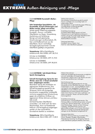 CLEANEXTREME Kunststoff-/Reifen-
Pflege
Sehr beständige Speziallotion, die
Kunststoffe, Gummi-Dichtungen und
Reifen reinigt, pflegt und schützt.
Schützt starker Witterung ausgesetzte
Kunststoff-, Gummi- und Reifen-
Oberflächen vor Rissen, Versprödung,
Aushärtung und Verfärbung.
Reinigt und zieht gleichzeitig
Verschmutzungen wie Bremsstaub, Öl,
Teer und Straßenschmutz aus der
Oberfläche. Durch reichhaltige
Versiegelungskomponenten wird die
Oberfläche gepflegt und geschützt.
Verpackung: 500 ml Sprühflasche
Artikelnummer: BLU 25500, UVP: 28,75 €
2,5 Liter im CLEANBAG
Artikelnummer: CB 25025, UVP: 51,70 €
5,0 Liter im CLEANBAG
Artikelnummer: CB 25005, UVP: 98,50 €
Weitere Informationen:
Die enthaltene Farbauffrischung gibt Kunststoff,
Gummi und Reifen eine neuwertige Optik mit
seidenmattem Glanz.
Die Speziallotion ist sehr beständig gegen Witterung,
Umwelteinflüsse und Reinigungsmittel.
Ohne Silikonöl und Lösemittel.
Empfohlene Anwendung:
Kunststoff-/Reifen-Pflege sparsam auf einen
Viskoseschwamm oder Applikations-Schwamm
sprühen und auf die vorgereinigte Oberfläche dünn
und gleichmäßig auftragen. Nicht auf der
Reifenlauffläche anwenden.
Geeignete Materialien:
Kunststoff, Gummi, Plastik, Vinyl.
Nicht für matte Oberflächen geeignet.
Außen-Reinigung und -Pflege
CLEANEXTREME – high performance car clean products – Online-Shop: www.cleanextreme.de | Seite 16
CLEANEXTREME Salt-Shield Winter
Sprüh-Versiegelung
Schnell-Versiegelungs-Spray für den
Winter, kann bis -5 Grad verarbeitet
bzw. aufgetragen werden.
Besonderer Schutz des Autolackes vor
aggressivem Straßenschmutz. Eine
Schnell-Versiegelung speziell für die
Winterzeit. Durch die einzigartige
Kombination ausgewählter Inhaltsstoffe
wird eine ausgezeichnete Schutzwirkung
gegen die schädlichen Einflüsse von
aggressivem Winter-Schmutz und Streu-
Salz erzielt.
Auf leicht feuchten Oberflächen
anwendbar, z.B. direkt nach der Auto-
Waschanlage. Kann auf bestehende
Polituren und Versiegelung aufgetragen
werden um den vorhandenen
Grundschutz deutlich zu verstärken.
Verpackung: 500 ml Sprühflasche
Artikelnummer: BLU 61500, UVP: 17,00 €
Weitere Informationen:
Modernste Versiegelungs-Komponenten ermöglichen
eine sehr beständige und langanhaltende
Schutzschicht. Gefriert nicht in der Flasche und nicht
auf der Lackoberfläche beim Auftragen.
Das Funktionsprinzip:
Die Winter-Lackversiegelung legt sich wie eine
Schutzhülle auf die Oberfläche des Autos, füllt kleine
Unebenheiten im Lack – die Angriffsflächen bieten –
und sorgt für eine spiegelglatte, hochglänzende
Oberfläche mit einer fühlbaren Schutzschicht. Salze,
Metallpartikel und weitere typische Schmutzarten
haben keine Chance an den Lack zu gelangen und
diesen anzugreifen. Wasser und Schmutz perlen
hervorragend ab.
Empfohlene Anwendung:
Anwendung bis -5 Grad Außentemperatur. Das
Fahrzeug sollte vor der Behandlung sauber und grob
trocken sein. Kleinere Wasserreste – wie nach der
Auto-Waschanlage – können auf dem Fahrzeug
verbleiben. Salt-Shield Winter sparsam und
gleichmäßig auftragen und mit einem Mikrofaser-
Poliertuch vorsichtig mit kreisenden Bewegungen
abtragen bis die Oberfläche hochglänzend ist.
Geeignete Materialien:
Glanzlack, Fahrzeug-Folierung, Kunststoff, Glas,
Chrom, Plexiglas, Acrylglas, Makrolonglas,
Polycarbonat, Cocooing, Car-Wrapping. Nicht für
matte Oberflächen geeignet (Mattlack, Matt-Folie).
 