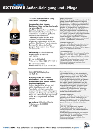 Außen-Reinigung und -Pflege
CLEANEXTREME Lackschutz-Spray
Quick-Finish Lackpflege
Autowaschen ohne Wasser:
Reinigung, Pflege und Versiegelung in
nur einem Schritt.
Das Pflege-Spray entfernt oberflächlichen
Schmutz schnell und zuverlässig. Es
verbleibt eine hauchdünne, glatte und
fühlbar weiche Glanzschicht.
Lackversiegelung für Wochen. Wirkt
antistatisch und schmutzabweisend,
Wasser perlt hervorragend ab. Für ein
perfektes Oberflächen-Finish in kürzester
Zeit. Auch für glänzende Autofolie
geeignet. Auto waschen ohne Wasser –
inkl. Lackschutz.
Verpackung: 500 ml Sprühflasche
Artikelnummer: BLU 67500
UVP: 25,50 €
2,5 Liter im CLEANBAG
Artikelnummer: BLU 67025, UVP: 44,00 €
5,0 Liter im CLEANBAG
Artikelnummer: BLU 67005, UVP: 83,90 €
Weitere Informationen:
Das Lackschutz-Spray eignet sich insbesondere für die
schnelle und einfache Auto-Pflege zwischendurch.
Das Quickfinish – mit sogenanntem Lackschutzspray,
Schnellwachsspray, Finishspray oder Speed-Wachs –
dient dem einfachen und schnellen Schutz des
Autolacks vor Umwelteinflüssen und Straßenschmutz.
Das Spray ist für alle glänzenden Oberflächen im
Innen- und Außenbereich des Autos geeignet, greift
keinerlei Materialien an, lüftet sofort ab und enthält
kein Silikonöl. Lackierte und unlackierte Teile erhalten
eine leichte Farbauffrischung (Farbangleich).
Ideal für die schnelle und mühelose Oberflächen-
reinigung und Pflege zwischendurch – von Karosserie
(Autolack, Kunststoffe, Glas) und Innenraum.
Empfohlene Anwendung:
Hauchdünn auf die Oberflächen sprühen, mit einem
Mikrofasertuch den Schmutz aufnehmen und die
Fläche leicht abreiben. Bei kleineren Flächen sparsam
direkt auf das Mikrofasertuch sprühen.
Geeignete Materialien:
Glanz-Lack, Folie, Glas, Chrom, Kunststoff, Plexiglas,
Edelstahl, Carbon, Holz, Keramik, alle mit Folie
beschichteten oder lackierten Oberflächen und vieles
mehr.
Nicht für die Frontscheibe geeignet. Nicht für matte
Oberflächen geeignet. Nicht auf Ledersitzen,
Duschwannen, Badewannen und Bodenfliesen
anwenden (Rutschgefahr).
CLEANEXTREME – high performance car clean products – Online-Shop: www.cleanextreme.de | Seite 17
CLEANEXTREME Autopflege
mit Kalk-Ex
Autopflegemittel mit sanftem
Kalkentferner – für das schnelle
Autowaschen ohne Wasser und die
Auto-Innenreinigung.
Entfernt oberflächliche Schmutz und
leichte Kalk-Flecken, die nach der
Autowäsche oder Autowaschanlage
entstehen. Für die perfekte Autopflege in
kürzester Zeit: Reinigung, Kalkentfernung,
Pflege und Schnell-Versiegelung in einem
Schritt. Auch für glänzende Autofolie
geeignet.
Verpackung: 500 ml Sprühflasche
Artikelnummer: BLU 70500
UVP: 26,50 €
Weitere Informationen:
Das Autopflege-Spray ist für alle Oberflächen im
Außen- und Innenbereich des Autos geeignet, greift
keinerlei Materialien an und enthält kein Silikonöl.
Die Reinigungskraft ist für normale und frische
Verschmutzungen völlig ausreichend. Der integrierte
sanfte Kalkentferner beseitigt leichte Kalk-Flecken
vom Autolack und macht das schnelle Finish nach
einer richtigen Autowäsche besonders einfach. Nach
der Anwendung verbleibt eine hauchdünne, glatte,
weiche Versiegelungs-Schicht. Der Schutz wirkt
antistatisch und schmutzabweisend, Wasser perlt
hervorragend ab. Lackierte und unlackierte Teile
erhalten eine leichte Farbauffrischung.
Empfohlene Anwendung:
Hauchdünn auf die Oberflächen sprühen, mit einem
Mikrofasertuch den Schmutz aufnehmen und die
Fläche mit einer sauberen, trockenen Stelle des
Mikrofasertuchs leicht abreiben. Bei kleineren Flächen
sparsam direkt auf das Mikrofasertuch sprühen.
Geeignete Materialien:
Glanz-Lack, Folie, Glas, Chrom, Kunststoff,
Plexiglas, Edelstahl, Carbon, Holz, Keramik, alle
mit Folie beschichteten oder lackierten Oberflächen
und vieles mehr.
Nicht für die Frontscheibe geeignet (kann Schlieren
verursachen). Nicht für matte Oberflächen geeignet
(werden glänzend). Nicht auf Ledersitzen,
Duschwannen, Badewannen und Bodenfliesen
anwenden (Rutschgefahr).
 