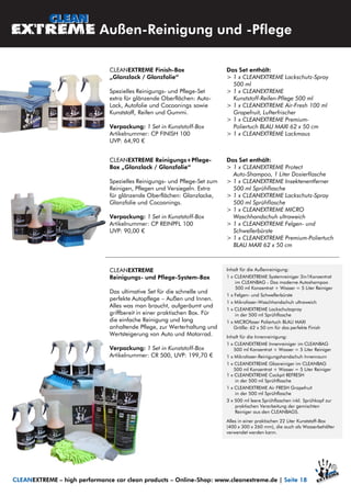 CLEANEXTREME
Reinigungs- und Pflege-System-Box
Das ultimative Set für die schnelle und
perfekte Autopflege – Außen und Innen.
Alles was man braucht, aufgeräumt und
griffbereit in einer praktischen Box. Für
die einfache Reinigung und lang
anhaltende Pflege, zur Werterhaltung und
Wertsteigerung von Auto und Motorrad.
Verpackung: 1 Set in Kunststoff-Box
Artikelnummer: CR 500, UVP: 199,70 €
Inhalt für die Außenreinigung:
1 x CLEANEXTREME Systemreiniger 3in1Konzentrat
im CLEANBAG - Das moderne Autoshampoo
500 ml Konzentrat + Wasser = 5 Liter Reiniger
1 x Felgen- und Schwellerbürste
1 x Mikrofaser-Waschhandschuh ultraweich
1 x CLEANEXTREME Lackschutzspray
in der 500 ml Sprühflasche
1 x MICROfaser Poliertuch BLAU MAXI
Größe: 62 x 50 cm für das perfekte Finish
Inhalt für die Innenreinigung:
1 x CLEANEXTREME Innenreiniger im CLEANBAG
500 ml Konzentrat + Wasser = 5 Liter Reiniger
1 x Mikrofaser-Reinigungshandschuh Innenraum
1 x CLEANEXTREME Glasreiniger im CLEANBAG
500 ml Konzentrat + Wasser = 5 Liter Reiniger
1 x CLEANEXTREME Cockpit REFRESH
in der 500 ml Sprühflasche
1 x CLEANEXTREME Air FRESH Grapefruit
in der 500 ml Sprühflasche
3 x 500 ml leere Sprühflaschen inkl. Sprühkopf zur
praktischen Verarbeitung der gemischten
Reiniger aus den CLEANBAGS.
Alles in einer praktischen 22 Liter Kunststoff-Box
(400 x 300 x 260 mm), die auch als Wasserbehälter
verwendet werden kann.
Außen-Reinigung und -Pflege
CLEANEXTREME – high performance car clean products – Online-Shop: www.cleanextreme.de | Seite 18
CLEANEXTREME Finish-Box
„Glanzlack / Glanzfolie“
Spezielles Reinigungs- und Pflege-Set
extra für glänzende Oberflächen: Auto-
Lack, Autofolie und Cocoonings sowie
Kunststoff, Reifen und Gummi.
Verpackung: 1 Set in Kunststoff-Box
Artikelnummer: CP FINISH 100
UVP: 64,90 €
Das Set enthält:
> 1 x CLEANEXTREME Lackschutz-Spray
500 ml
> 1 x CLEANEXTREME
Kunststoff-Reifen-Pflege 500 ml
> 1 x CLEANEXTREME Air-Fresh 100 ml
Grapefruit, Lufterfrischer
> 1 x CLEANEXTREME Premium-
Poliertuch BLAU MAXI 62 x 50 cm
> 1 x CLEANEXTREME Lackmaus
CLEANEXTREME Reinigungs+Pflege-
Box „Glanzlack / Glanzfolie“
Spezielles Reinigungs- und Pflege-Set zum
Reinigen, Pflegen und Versiegeln. Extra
für glänzende Oberflächen: Glanzlacke,
Glanzfolie und Cocoonings.
Verpackung: 1 Set in Kunststoff-Box
Artikelnummer: CP REINPFL 100
UVP: 90,00 €
Das Set enthält:
> 1 x CLEANEXTREME Protect
Auto-Shampoo, 1 Liter Dosierflasche
> 1 x CLEANEXTREME Insektenentferner
500 ml Sprühflasche
> 1 x CLEANEXTREME Lackschutz-Spray
500 ml Sprühflasche
> 1 x CLEANEXTREME MICRO
Waschhandschuh ultraweich
> 1 x CLEANEXTREME Felgen- und
Schwellerbürste
> 1 x CLEANEXTREME Premium-Poliertuch
BLAU MAXI 62 x 50 cm
 