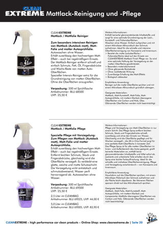 CLEANEXTREME
Mattlack / Mattfolie Pflege
Spezielle Pflege mit Versiegelung:
Zum Pflegen von Mattlack (Autolack
matt), Matt-Folie und matter
Autosprühfolie.
Erhält zuverlässig den hochwertigen Matt-
Effekt – auch bei regelmäßigem Einsatz.
Entfernt leichten Schmutz, Staub und
Fingerabdrücke, gleichzeitig wird die
Oberfläche versiegelt. Es verbleibt eine
glatte, weiche und matte Schutzschicht.
Die Versiegelung wirkt antistatisch und
schmutzabweisend, Wasser perlt
hervorragend ab. Autowaschen ohne
Wasser.
Verpackung: 500 ml Sprühflasche
Artikelnummer: BLU 69500
UVP: 25,50 €
2,5 Liter im CLEANBAG
Artikelnummer: BLU 69025, UVP: 44,00 €
5,0 Liter im CLEANBAG
Artikelnummer: BLU 69005, UVP: 83,90 €
CLEANEXTREME
Mattlack / Mattfolie Reiniger
Zum besonders intensiven Reinigen
von Mattlack (Autolack matt), Matt-
Folie und matter Autosprühfolie.
Autowaschen ohne Wasser.
Erhält zuverlässig den hochwertigen Matt-
Effekt – auch bei regelmäßigem Einsatz.
Der Mattlack-Reiniger entfernt schnell und
einfach Schmutz, Fett, Öl, Fingerabdrücke
und Wachs-Reste von matten Auto-
Oberflächen.
Spezieller Intensiv-Reiniger extra für die
Grundreinigung von matten Oberflächen.
Ohne die Oberflächen anzugreifen.
Verpackung: 500 ml Sprühflasche
Artikelnummer: BLU 68500
UVP: 25,50 €
Mattlack-Reinigung und -Pflege
Weitere Informationen:
Pflege und Versiegelung von Matt-Oberflächen in nur
einem Schritt: Das Pflege-Spray entfernt leichten
Schmutz, Staub und Fingerabdrücke schnell,
zuverlässig und ohne den Einsatz von Wasser.
Gleichzeitig wird die Oberfläche gepflegt und für
Wochen versiegelt – die All-in-One-Formel sorgt für
eine perfekte Matt-Oberfläche in kürzester Zeit.
Das Pflege-Spray ist für alle matten Oberflächen im
Innen- und Außenbereich des Autos geeignet, greift
keinerlei Materialien an, enthält keine
glanzverstärkenden Inhaltsstoffe und lüftet sofort ab.
Lackierte und unlackierte Teile erhalten durch das
Spray eine leichte Farbauffrischung. Ideal für die
schnelle und mühelose Oberflächenreinigung, Pflege
und Versiegelung zwischendurch – von Karosserie und
Innenraum.
Empfohlene Anwendung:
Hauchdünn auf die Oberflächen sprühen, mit einem
Mikrofaser-Poliertuch den Schmutz aufnehmen und
die Fläche leicht abpolieren. Bei kleineren Flächen
sparsam direkt auf das Mikrofasertuch sprühen.
Geeignete Materialien:
Mattlack, Matt-Folie, Matt-Kunststoff, Matt-
Autosprühfolie, mit mattem Klarlack und
transparenter Mattfolie überzogene Oberflächen wie
Carbon und Holz. Glänzende Oberflächen werden
nicht beeinträchtigt.
Weitere Informationen:
Enthält keinerlei glanzverstärkende Inhaltsstoffe und
sorgt für eine optimale Grundreinigung der Lack-,
Kunststoff- und Folienoberflächen.
Waschen ohne Wasser: Einfach aufsprühen und mit
einem Mikrofaser-Allroundtuch den Schmutz
aufnehmen. Ideal für die schnelle und intensive
Oberflächenreinigung von Karosserie und Innenraum.
> Bereitet die matte Lackoberfläche /
Folienoberfläche ideal auf den Einsatz von
CLEANEXTREME Mattlack Finish Pflege vor. So wird
eine optimale Haftung der Versiegelung an der
matten Oberfläche gewährleistet.
> Besonders materialschonend
> Ohne glänzende Rückstände
> Ohne rückfettende Wirkung
> Zuverlässige Erhaltung des Matt-Effekts
> Biologisch abbaubar
Empfohlene Anwendung:
Reiniger auf die matte Oberfläche sprühen und mit
einem Mikrofaser-Allroundtuch gründlich abtragen.
Geeignete Materialien:
Mattlack, Matt-Kunststoff, Matt-Folie, Matt-
Autosprühfolie, mit mattem Klarlack überzogene
Oberflächen wie Carbon und Holz, Glas.
Glänzende Oberflächen werden nicht beeinträchtigt.
CLEANEXTREME – high performance car clean products – Online-Shop: www.cleanextreme.de | Seite 20
 