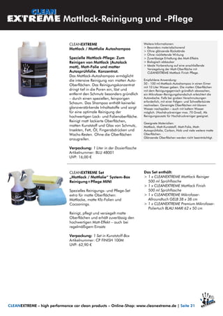 Mattlack-Reinigung und -Pflege
CLEANEXTREME Set
„Mattlack / Mattfolie“ System-Box
Reinigung+Pflege MINI
Spezielles Reinigungs- und Pflege-Set
extra für matte Oberflächen:
Mattlacke, matte Kfz-Folien und
Cocoonings.
Reinigt, pflegt und versiegelt matte
Oberflächen und erhält zuverlässig den
hochwertigen Matt-Effekt – auch bei
regelmäßigem Einsatz
Verpackung: 1 Set in Kunststoff-Box
Artikelnummer: CP FINISH 100M
UVP: 62,90 €
CLEANEXTREME – high performance car clean products – Online-Shop: www.cleanextreme.de | Seite 21
CLEANEXTREME
Mattlack / Mattfolie Autoshampoo
Spezielle Mattlack-Pflege: Zum
Reinigen von Mattlack (Autolack
matt), Matt-Folie und matter
Autosprühfolie. Konzentrat.
Das Mattlack-Autoshampoo ermöglicht
die intensive Reinigung von matten Auto-
Oberflächen. Das Reinigungskonzentrat
dringt tief in die Poren ein, löst und
entfernt den Schmutz besonders gründlich
– durch einen speziellen, feinporigen
Schaum. Das Shampoo enthält keinerlei
glanzverstärkende Inhaltsstoffe und sorgt
für eine optimale Reinigung der
hochwertigen Lack- und Folienoberfläche.
Reinigt matt lackierte Oberflächen,
matten Kunststoff und Glas von Schmutz,
Insekten, Fett, Öl, Fingerabdrücken und
Wachs-Resten. Ohne die Oberflächen
anzugreifen.
Verpackung: 1 Liter in der Dosierflasche
Artikelnummer: BLU 48001
UVP: 16,00 €
Weitere Informationen:
> Besonders materialschonend
> Ohne glänzende Rückstände
> Ohne rückfettende Wirkung
> Zuverlässige Erhaltung des Matt-Effekts
> Biologisch abbaubar
> Ideale Vorbereitung auf eine anschließende
Versiegelung der Matt-Oberfläche mit
CLEANEXTREME Mattlack Finish Pflege.
Empfohlene Anwendung:
50 - 100 ml Mattlack-Autoshampoo in einen Eimer
mit 10 Liter Wasser geben. Die matten Oberflächen
mit dem Reinigungsgemisch gründlich abwaschen,
ein Mikrofaser-Reinigungshandschuh erleichtert die
Autowäsche. Falls bei groben Verschmutzungen
erforderlich, mit einer Felgen- und Schwellerbürste
nachreiben. Gereinigte Oberflächen mit klarem
Wasser nachspülen – auch mit kaltem Wasser
möglich. (Hochdruckreiniger max. 70 Grad). Als
Reinigungszusatz für Hochdruckreiniger geeignet.
Geeignete Materialien:
Mattlack, Matt-Kunststoff, Matt-Folie, Matt-
Autosprühfolie, Carbon, Holz und viele weitere matte
Oberflächen.
Glänzende Oberflächen werden nicht beeinträchtigt.
Das Set enthält:
> 1 x CLEANEXTREME Mattlack Reiniger
500 ml Sprühflasche
> 1 x CLEANEXTREME Mattlack Finish
500 ml Sprühflasche
> 1 x CLEANEXTREME Mikrofaser-
Allroundtuch GELB 38 x 38 cm
> 1 x CLEANEXTREME Premium Mikrofaser-
Poliertuch BLAU MAXI 62 x 50 cm
 
