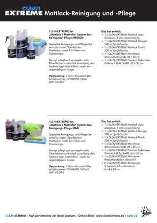 CLEANEXTREME Set
„Mattlack / Mattfolie“ System-Box
Reinigung+Pflege MEDIUM
Spezielles Reinigungs- und Pflege-Set
extra für matte Oberflächen:
Mattlacke, matte Kfz-Folien und
Cocoonings.
Reinigt, pflegt und versiegelt matte
Oberflächen und erhält zuverlässig den
hochwertigen Matt-Effekt – auch bei
regelmäßigem Einsatz
Verpackung: 1 Set in Kunststoff-Box
Artikelnummer: CP REINPFL 100M
UVP: 76,00 €
Mattlack-Reinigung und -Pflege
CLEANEXTREME – high performance car clean products – Online-Shop: www.cleanextreme.de | Seite 22
Das Set enthält:
> 1 x CLEANEXTREME Mattlack Auto-
Shampoo, 1 Liter Dosierflasche
> 1 x CLEANEXTREME Mattlack Reiniger
500 ml Sprühflasche
> 1 x CLEANEXTREME Mattlack Finish
500 ml Sprühflasche
> 1 x CLEANEXTREME Mikrofaser-
Allroundtuch GELB, 38 x 38 cm
> 1 x CLEANEXTREME Premium Mikrofaser-
Poliertuch BLAU MAXI, 62 x 50 cm
CLEANEXTREME Set
„Mattlack / Mattfolie“ System-Box
Reinigung+Pflege MAXI
Spezielles Reinigungs- und Pflege-Set
extra für matte Oberflächen:
Mattlacke, matte Kfz-Folien und
Cocoonings.
Reinigt, pflegt und versiegelt matte
Oberflächen und erhält zuverlässig den
hochwertigen Matt-Effekt – auch bei
regelmäßigem Einsatz
Verpackung: 1 Set in Kunststoff-Box
Artikelnummer: CP REINPFL 100MG
UVP: 95,00 €
Das Set enthält:
> 1 x CLEANEXTREME Mattlack Auto-
Shampoo, 1 Liter Dosierflasche
> 1 x CLEANEXTREME Mattlack Reiniger
500 ml Sprühflasche
> 1 x CLEANEXTREME Mattlack Finish
500 ml Sprühflasche
> 1 x CLEANEXTREME Mikrofaser-
Allroundtuch GELB, 38 x 38 cm
> 1 x CLEANEXTREME Premium Mikrofaser-
Poliertuch BLAU MAXI, 62 x 50 cm
> 1 x CLEANEXTREME Mikrofaser-
Waschhandschuh ultraweich
> 5 x CLEANEXTREME Reinigungs-
Schwamm Schmutzradierer,
6 x 4 x 10 cm
 