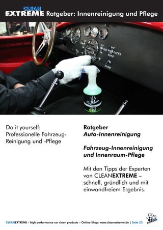 Do it yourself:
Professionelle Fahrzeug-
Reinigung und -Pflege
Ratgeber
Auto-Innenreinigung
Fahrzeug-Innenreinigung
und Innenraum-Pflege
Mit den Tipps der Experten
von CLEANEXTREME –
schnell, gründlich und mit
einwandfreiem Ergebnis.
Ratgeber: Innenreinigung und Pflege
CLEANEXTREME – high performance car clean products – Online-Shop: www.cleanextreme.de | Seite 23
 
