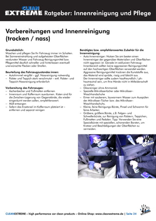 Grundsätzlich:
Waschen und pflegen Sie Ihr Fahrzeug immer im Schatten.
Bei Sonneneinstrahlung und aufgeheizten Oberflächen
verdunsten Wasser und Fahrzeug-Reinigungsmittel bzw.
Pflegemittel deutlich schneller und hinterlassen eventuell
unerwünschte Flecken oder Streifen.
Beurteilung des Fahrzeugzustandes innen:
 Autohimmel vergilbt – ggf. Nassreinigung notwendig
 Polster und Teppich stark verschmutzt – evtl. Polster- und
Teppich-Nassreinigung erforderlich
Vorbereitung des Fahrzeuges:
 Aschenbecher und Fußmatten entfernen
 Innenraum und Kofferraum ausräumen. Kisten sind für
die Zwischen-Lagerung von Gegenstände, die wieder
eingeräumt werden sollen, empfehlenswert.
 Müll entsorgen
 Sofern das Ersatzrad im Kofferraum platziert ist –
entfernen und separat reinigen
Benötigtes bzw. empfehlenswertes Zubehör für die
Innenreinigung:
 Auto-Innenreiniger: Nutzen Sie am besten einen
Innenreiniger der gegenüber Materialien und Oberflächen
nicht aggressiv ist. Gerade im exklusiven Fahrzeug-
Innenbereich sollten keine aggressiven Reinigungsmittel
auf den hochwertigen Oberflächen verwendet werden.
Aggressive Reinigungsmittel trocknen die Kunststoffe aus,
das Material wird spröde, rissig und bleicht aus.
Der Innenreiniger sollte zudem hautfreundlich / ph-
hautneutral sein, um Ihre Hände nicht in Mitleidenschaft
zu ziehen.
 Glasreiniger ohne Ammoniak
 Spezielle Mikrofasertücher oder Mikrofaser-
Waschhandschuhe
 Eimer mit sauberem, lauwarmem Wasser zum Ausspülen
der Mikrofaser-Tücher bzw. des Mikrofaser-
Waschhandschuhs.
 Kleine, feine Reinigungs-Bürste, Pinsel und Schwamm für
feine Arbeiten
 Gröbere, größere Bürste, z.B. Felgen- und
Schwellerbürste, zur Reinigung von Polstern, Teppichen,
Fußmatten und Pedalen. Tipp: Verwenden Sie eine
Spezialbürste mit speziellen, schonenden Borsten, um
Kratzer und Beschädigungen der Oberflächen zu
vermeiden.
Vorbereitungen und Innenreinigung
(trocken / nass)
CLEANEXTREME – high performance car clean products – Online-Shop: www.cleanextreme.de | Seite 24
Ratgeber: Innenreinigung und Pflege
 