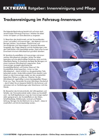 Die folgende Beschreibung bezieht sich auf einen stark
verschmutzten Fahrzeug-Innenraum. Arbeiten Sie dabei
immer mit System um keine Bereiche zu vergessen.
1. Besprühen des Autohimmels und der Sonnenblenden
(innen und außen) mit Innenreiniger – das Material nicht mit
Reiniger tränken / durchnässen. Dachhimmel und
Sonnenblenden sind überwiegend in Sandwich-Bauweise
hergestellt, das Träger-Material und die Verklebungen unter
dem Stoff dürfen nicht beschädigt werden. Nach einer kurzen
Einwirkzeit mit einem Mikrofasertuch gründlich abreiben.
2. Sämtliche Kunststoffteile mit Innenreiniger und einem
weichen Mikrofasertuch abreiben. Achten Sie dabei
besonders auf eine gleichmäßige Verteilung, sonst wird die
Oberfläche fleckig. Im Anschluss die Reste des Reinigers mit
einem trockenen Mikrofasertuch wegwischen. Gute
Innenreiniger versiegeln gleichzeitig die
Kunststoffoberflächen und frischen diese auf. Nie
Kunststoffteile direkt besprühen, immer nur das
Mikrofasertuch – damit wirklich nur die gewünschten Teile
behandelt werden. Andernfalls entsteht Ihnen deutlich mehr
Arbeit um den Innenreiniger wieder von den versehentlich
besprühten Flächen zu entfernen. Waschen Sie das
Mikrofasertuch regelmäßig in einem bereitgestellten Wasser-
Eimer aus. Tipp: Verwenden Sie einen Mikrofaser-Handschuh
– damit haben Sie ein besseres Gefühl für die Konturen und
zerkratzen sich an Verkleidungen oder Sitzschienen nicht die
Hände.
3. Abwaschen des Armaturenbretts, der Lüftungsdüsen und
Schalter, der Türenseitenwände (sofern diese aus Kunststoff
sind – bei Stoff-Applikationen muss der Innenreiniger explizit
dafür geeignet sein), der Kunststoffteile an den Sitzen,
Schalthebelbalg, Mittelkonsole, Lenkrad und Pedale.
Achtung: Reinigen Sie die Elektronik nie zu feucht – diese ist
empfindlich und könnte beschädigt werden.
CLEANEXTREME – high performance car clean products – Online-Shop: www.cleanextreme.de | Seite 25
Ratgeber: Innenreinigung und Pflege
Trockenreinigung im Fahrzeug-Innenraum
 