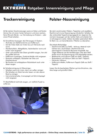 4. Bei starken Verschmutzungen sowie an Ecken und Kanten
können Sie mit einem harten Schwamm und einer weichen,
feine (Wurzel-) Bürste – zur Vermeidung von Kratzern – oder
einem Pinsel arbeiten.
5. Gründliches Aussaugen des Fahrzeuges mit System:
 Als Erstes vom Beifahrersitz bis zum Kofferraum
 Auf der linken Seite von hinten bis zum Fahrersitz nach
vorne
 Handschuhfach, Ablagefächer, Aschenbecher vorne und
hinten nicht vergessen
 Unter und zwischen den Sitzen gründlich saugen, hier sitzt
der größte Schmutz
 Kofferraum aussaugen, Ersatzrad-Mulde nicht vergessen
 Rücksitze umklappen, Rückseiten der Sitze und
Zwischenräume
 Bei Kombis mit umklappbarer Rücksitzbank auch unter
dieser saugen
6. Scheibenreinigung mit Glasreiniger:
 Scheiben zuerst von innen, dann von außen reinigen
 Die Scheiben ein Stück herunter lassen um den oberen
Rand zu reinigen
 Instrumentenscheibe, Innenspiegel und Schminkspiegel
nicht vergessen
7. Abschließend nochmals saugen, um restliche Fussel zu
entfernen.
Bei stark verschmutzten Polstern, Teppichen und vergilbtem
Dachhimmel ist eine Nassreinigung erforderlich. Schalten Sie
das vorbereitete Teppichreinigungsgerät ein, beginnen Sie
wie beim Aussaugen auf der rechten Seite und arbeiten Sie
im Uhrzeigersinn weiter. Gehen Sie dabei systematisch Bahn
für Bahn vor, um keine Bereiche / Flächen zu übersehen.
Die Arbeits-Reihenfolge:
 Dachhimmel (falls aus Stoff) – Achtung: Material nicht
tränken bzw. durchnässen. Dachhimmel sind
überwiegend in Sandwich-Bauweise hergestellt, das
Träger-Material und die Verklebungen unter dem Stoff
dürfen durch die Nassreinigung nicht beschädigt werden.
 Beifahrersitz und Fußraum (falls aus Stoff / Teppich)
 Rücksitzbank und Fußraum (falls aus Stoff / Teppich)
 Fahrersitz, Fußraum
 Kofferraum-Matten, Kofferraum-Teppich (falls aus Stoff /
Teppich)
Lassen Sie die bearbeiteten Flächen gut durchtrocknen, das
Auto lange und gründlich lüften.
CLEANEXTREME – high performance car clean products – Online-Shop: www.cleanextreme.de | Seite 26
Ratgeber: Innenreinigung und Pflege
Trockenreinigung Polster-Nassreinigung
 