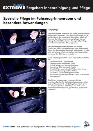 Cockpitpflege
Ein lichtdurchfluteter Innenraum und große Scheiben machen
die Fahrt zum Vergnügen. Hitze, Kälte und Sonnenlicht (UV-
Strahlen) setzen den verwendeten Kunststoffen jedoch auf
Dauer zu. Die Folgen: verwitterte, stumpfe, poröse oder
brüchige Kunststoff-Oberflächen. Die regelmäßige Pflege
verhindert einen schnellen Alterungsprozess.
Die Cockpitpflege erneuert verwitterte und stumpfe
Oberflächen optisch und verleiht ihnen einen seidenmatten
Glanz. Der Glanzgrad der Kunststoffe wird reguliert. Es sollte
keine aushärtende Schicht, die als Schmutz-Magnet wirken
könnte, auf den Oberflächen verbleiben.
Gute Cockpitpflege-Produkte weisen folgende Eigenschaften
auf:
 Farbvertiefung der Original-Farbe
 Erzeugung einer „neuwertigen“ Optik
 Erhöhte Wasser- und Schmutz-Abweisung
 Angenehmer Oberflächengriff (Haptik)
 Antistatik-Effekt gegen schnelle Wiederverschmutzung
 Streifenfreie Reinigung der Oberflächen
 Silikonölfrei – um eine klebrige Oberfläche,
Staubanziehung und unerwünschten Glanz zu vermeiden
(Original-Look)
Oberflächen mit geeignetem Innenraum-Reiniger
vorreinigen. Sprühen Sie die Cockpitpflege sparsam auf ein
sauberes Mikrofasertuch oder Soft-Applikationsschwamm
und reiben Sie damit die Oberflächen ab. Nach kurzer
Ablüftzeit entsteht eine schöne, gleichmäßige, seidenmatte
Oberfläche.
Spezielle Pflege im Fahrzeug-Innenraum und
besondere Anwendungen
CLEANEXTREME – high performance car clean products – Online-Shop: www.cleanextreme.de | Seite 27
Ratgeber: Innenreinigung und Pflege
 