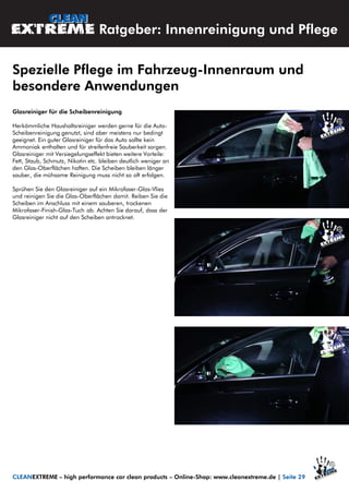 Glasreiniger für die Scheibenreinigung
Herkömmliche Haushaltsreiniger werden gerne für die Auto-
Scheibenreinigung genutzt, sind aber meistens nur bedingt
geeignet. Ein guter Glasreiniger für das Auto sollte kein
Ammoniak enthalten und für streifenfreie Sauberkeit sorgen.
Glasreiniger mit Versiegelungseffekt bieten weitere Vorteile:
Fett, Staub, Schmutz, Nikotin etc. bleiben deutlich weniger an
den Glas-Oberflächen haften. Die Scheiben bleiben länger
sauber, die mühsame Reinigung muss nicht so oft erfolgen.
Sprühen Sie den Glasreiniger auf ein Mikrofaser-Glas-Vlies
und reinigen Sie die Glas-Oberflächen damit. Reiben Sie die
Scheiben im Anschluss mit einem sauberen, trockenen
Mikrofaser-Finish-Glas-Tuch ab. Achten Sie darauf, dass der
Glasreiniger nicht auf den Scheiben antrocknet.
Spezielle Pflege im Fahrzeug-Innenraum und
besondere Anwendungen
CLEANEXTREME – high performance car clean products – Online-Shop: www.cleanextreme.de | Seite 29
Ratgeber: Innenreinigung und Pflege
 