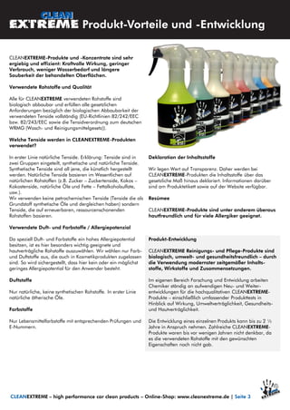 CLEANEXTREME-Produkte und -Konzentrate sind sehr
ergiebig und effizient: Kraftvolle Wirkung, geringer
Verbrauch, weniger Wasserbedarf und längere
Sauberkeit der behandelten Oberflächen.
Verwendete Rohstoffe und Qualität
Alle für CLEANEXTREME verwendeten Rohstoffe sind
biologisch abbaubar und erfüllen alle gesetzlichen
Anforderungen bezüglich der biologischen Abbaubarkeit der
verwendeten Tenside vollständig (EU-Richtlinien 82/242/EEC
bzw. 82/243/EEC sowie die Tensidverordnung zum deutschen
WRMG (Wasch- und Reinigungsmittelgesetz)).
Welche Tenside werden in CLEANEXTREME-Produkten
verwendet?
In erster Linie natürliche Tenside. Erklärung: Tenside sind in
zwei Gruppen eingeteilt, synthetische und natürliche Tenside.
Synthetische Tenside sind all jene, die künstlich hergestellt
werden. Natürliche Tenside basieren im Wesentlichen auf
natürlichen Rohstoffen (z.B. Zucker – Zuckertenside, Kokos –
Kokostenside, natürliche Öle und Fette – Fettalkoholsulfate,
usw.).
Wir verwenden keine petrochemischen Tenside (Tenside die als
Grundstoff synthetische Öle und dergleichen haben) sondern
Tenside, die auf erneuerbaren, ressourcenschonenden
Rohstoffen basieren.
Verwendete Duft- und Farbstoffe / Allergiepotenzial
Da speziell Duft- und Farbstoffe ein hohes Allergiepotential
besitzen, ist es hier besonders wichtig geeignete und
hautverträgliche Rohstoffe auszuwählen. Wir wählen nur Farb-
und Duftstoffe aus, die auch in Kosmetikprodukten zugelassen
sind. So wird sichergestellt, dass hier kein oder ein möglichst
geringes Allergiepotential für den Anwender besteht.
Duftstoffe
Nur natürliche, keine synthetischen Rohstoffe. In erster Linie
natürliche ätherische Öle.
Farbstoffe
Nur Lebensmittelfarbstoffe mit entsprechenden Prüfungen und
E-Nummern.
Deklaration der Inhaltsstoffe
Wir legen Wert auf Transparenz. Daher werden bei
CLEANEXTREME-Produkten die Inhaltsstoffe über das
gesetzliche Maß hinaus deklariert. Informationen darüber
sind am Produktetikett sowie auf der Website verfügbar.
Resümee
CLEANEXTREME-Produkte sind unter anderem überaus
hautfreundlich und für viele Allergiker geeignet.
Produkt-Entwicklung
CLEANEXTREME Reinigungs- und Pflege-Produkte sind
biologisch, umwelt- und gesundheitsfreundlich – durch
die Verwendung modernster zeitgemäßer Inhalts-
stoffe, Wirkstoffe und Zusammensetzungen.
Im eigenen Bereich Forschung und Entwicklung arbeiten
Chemiker ständig an aufwendigen Neu- und Weiter-
entwicklungen für die hochqualitativen CLEANEXTREME-
Produkte – einschließlich umfassender Produkttests in
Hinblick auf Wirkung, Umweltverträglichkeit, Gesundheits-
und Hautverträglichkeit.
Die Entwicklung eines einzelnen Produkts kann bis zu 2 ½
Jahre in Anspruch nehmen. Zahlreiche CLEANEXTREME-
Produkte waren bis vor wenigen Jahren nicht denkbar, da
es die verwendeten Rohstoffe mit den gewünschten
Eigenschaften noch nicht gab.
Produkt-Vorteile und -Entwicklung
CLEANEXTREME – high performance car clean products – Online-Shop: www.cleanextreme.de | Seite 3
 