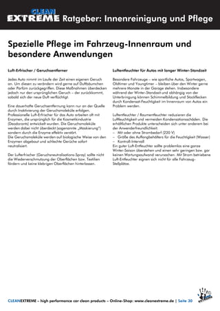Luft-Erfrischer / Geruchsentferner
Jedes Auto nimmt im Laufe der Zeit einen eigenen Geruch
an. Um diesen zu verändern wird gerne auf Duftbäumchen
oder Parfüm zurückgegriffen. Diese Maßnahmen überdecken
jedoch nur den ursprünglichen Geruch – der zurückkommt,
sobald sich der neue Duft verflüchtigt.
Eine dauerhafte Geruchsentfernung kann nur an der Quelle
durch Inaktivierung der Geruchsmoleküle erfolgen.
Professionelle Luft-Erfrischer für das Auto arbeiten oft mit
Enzymen, die ursprünglich für die Kosmetikindustrie
(Deodorants) entwickelt wurden. Die Geruchsmoleküle
werden dabei nicht überdeckt (sogenannte „Maskierung“)
sondern durch die Enzyme effektiv zerstört.
Die Geruchsmoleküle werden auf biologische Weise von den
Enzymen abgebaut und schlechte Gerüche sofort
neutralisiert.
Der Lufterfrischer (Geruchsneutralisations-Spray) sollte nicht
die Wiederverschmutzung der Oberflächen bzw. Textilien
fördern und keine klebrigen Oberflächen hinterlassen.
Luftentfeuchter für Autos mit langer Winter-Standzeit
Besondere Fahrzeuge – wie sportliche Autos, Sportwagen,
Oldtimer und Youngtimer – bleiben über den Winter gerne
mehrere Monate in der Garage stehen. Insbesondere
während der Winter-Standzeit und abhängig von der
Unterbringung können Schimmelbildung und Stockflecken
durch Kondensat-Feuchtigkeit im Innenraum von Autos ein
Problem werden.
Luftentfeuchter / Raumentfeuchter reduzieren die
Luftfeuchtigkeit und vermeiden Kondensationsschäden. Die
erhältlichen Produkte unterscheiden sich unter anderem bei
der Anwenderfreundlichkeit:
 Mit oder ohne Strombedarf (220 V)
 Größe des Auffangbehälters für die Feuchtigkeit (Wasser)
 Kontroll-Intervall
Ein guter Luft-Entfeuchter sollte problemlos eine ganze
Winter-Saison überstehen und einen sehr geringen bzw. gar
keinen Wartungsaufwand verursachen. Mit Strom betriebene
Luft-Entfeuchter eignen sich nicht für alle Fahrzeug-
Stellplätze.
Spezielle Pflege im Fahrzeug-Innenraum und
besondere Anwendungen
CLEANEXTREME – high performance car clean products – Online-Shop: www.cleanextreme.de | Seite 30
Ratgeber: Innenreinigung und Pflege
 