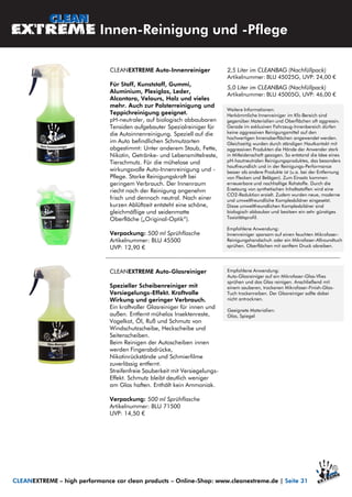 CLEANEXTREME Auto-Innenreiniger
Für Stoff, Kunststoff, Gummi,
Aluminium, Plexiglas, Leder,
Alcantara, Velours, Holz und vieles
mehr. Auch zur Polsterreinigung und
Teppichreinigung geeignet.
pH-neutraler, auf biologisch abbaubaren
Tensiden aufgebauter Spezialreiniger für
die Autoinnenreinigung. Speziell auf die
im Auto befindlichen Schmutzarten
abgestimmt: Unter anderem Staub, Fette,
Nikotin, Getränke- und Lebensmittelreste,
Tierschmutz. Für die mühelose und
wirkungsvolle Auto-Innenreinigung und -
Pflege. Starke Reinigungskraft bei
geringem Verbrauch. Der Innenraum
riecht nach der Reinigung angenehm
frisch und dennoch neutral. Nach einer
kurzen Ablüftzeit entsteht eine schöne,
gleichmäßige und seidenmatte
Oberfläche („Original-Optik“).
Verpackung: 500 ml Sprühflasche
Artikelnummer: BLU 45500
UVP: 12,90 €
Weitere Informationen:
Herkömmliche Innenreiniger im Kfz-Bereich sind
gegenüber Materialien und Oberflächen oft aggressiv.
Gerade im exklusiven Fahrzeug-Innenbereich dürfen
keine aggressiven Reinigungsmittel auf den
hochwertigen Innenoberflächen angewendet werden.
Gleichzeitig wurden durch ständigen Hautkontakt mit
aggressiven Produkten die Hände der Anwender stark
in Mitleidenschaft gezogen. So entstand die Idee eines
pH-hautneutralen Reinigungsproduktes, das besonders
hautfreundlich und in der Reinigungs-Performance
besser als andere Produkte ist (u.a. bei der Entfernung
von Flecken und Belägen). Zum Einsatz kommen
erneuerbare und nachhaltige Rohstoffe. Durch die
Ersetzung von synthetischen Inhaltsstoffen wird eine
CO2-Reduktion erzielt. Zudem wurden neue, moderne
und umweltfreundliche Komplexbildner eingesetzt.
Diese umweltfreundlichen Komplexbildner sind
biologisch abbaubar und besitzen ein sehr günstiges
Toxizitätsprofil.
Empfohlene Anwendung:
Innenreiniger sparsam auf einen feuchten Mikrofaser-
Reinigungshandschuh oder ein Mikrofaser-Allroundtuch
sprühen. Oberflächen mit sanftem Druck abreiben.
2,5 Liter im CLEANBAG (Nachfüllpack)
Artikelnummer: BLU 45025G, UVP: 24,00 €
5,0 Liter im CLEANBAG (Nachfüllpack)
Artikelnummer: BLU 45005G, UVP: 46,00 €
Innen-Reinigung und -Pflege
CLEANEXTREME – high performance car clean products – Online-Shop: www.cleanextreme.de | Seite 31
CLEANEXTREME Auto-Glasreiniger
Spezieller Scheibenreiniger mit
Versiegelungs-Effekt. Kraftvolle
Wirkung und geringer Verbrauch.
Ein kraftvoller Glasreiniger für innen und
außen. Entfernt mühelos Insektenreste,
Vogelkot, Öl, Ruß und Schmutz von
Windschutzscheibe, Heckscheibe und
Seitenscheiben.
Beim Reinigen der Autoscheiben innen
werden Fingerabdrücke,
Nikotinrückstände und Schmierfilme
zuverlässig entfernt.
Streifenfreie Sauberkeit mit Versiegelungs-
Effekt. Schmutz bleibt deutlich weniger
am Glas haften. Enthält kein Ammoniak.
Verpackung: 500 ml Sprühflasche
Artikelnummer: BLU 71500
UVP: 14,50 €
Empfohlene Anwendung:
Auto-Glasreiniger auf ein Mikrofaser-Glas-Vlies
sprühen und das Glas reinigen. Anschließend mit
einem sauberen, trockenen Mikrofaser-Finish-Glas-
Tuch trockenreiben. Der Glasreiniger sollte dabei
nicht antrocknen.
Geeignete Materialien:
Glas, Spiegel
 