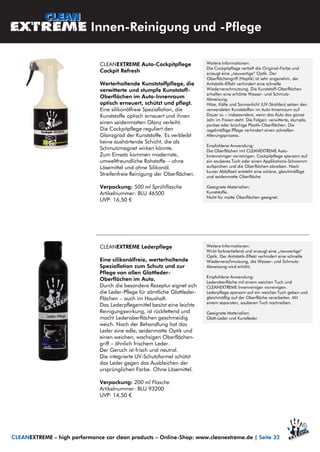CLEANEXTREME Auto-Cockpitpflege
Cockpit Refresh
Werterhaltende Kunststoffpflege, die
verwitterte und stumpfe Kunststoff-
Oberflächen im Auto-Innenraum
optisch erneuert, schützt und pflegt.
Eine silikonölfreie Speziallotion, die
Kunststoffe optisch erneuert und ihnen
einen seidenmatten Glanz verleiht.
Die Cockpitpflege reguliert den
Glanzgrad der Kunststoffe. Es verbleibt
keine aushärtende Schicht, die als
Schmutzmagnet wirken könnte.
Zum Einsatz kommen modernste,
umweltfreundliche Rohstoffe – ohne
Lösemittel und ohne Silikonöl.
Streifenfreie Reinigung der Oberflächen.
Verpackung: 500 ml Sprühflasche
Artikelnummer: BLU 46500
UVP: 16,50 €
CLEANEXTREME Lederpflege
Eine silikonölfreie, werterhaltende
Speziallotion zum Schutz und zur
Pflege von allen Glattleder-
Oberflächen im Auto.
Durch die besondere Rezeptur eignet sich
die Leder-Pflege für sämtliche Glattleder-
Flächen – auch im Haushalt.
Das Lederpflegemittel besitzt eine leichte
Reinigungswirkung, ist rückfettend und
macht Lederoberflächen geschmeidig
weich. Nach der Behandlung hat das
Leder eine edle, seidenmatte Optik und
einen weichen, wachsigen Oberflächen-
griff – ähnlich frischem Leder.
Der Geruch ist frisch und neutral.
Die integrierte UV-Schutzformel schützt
das Leder gegen das Ausbleichen der
ursprünglichen Farbe. Ohne Lösemittel.
Verpackung: 200 ml Flasche
Artikelnummer: BLU 93200
UVP: 14,50 €
Innen-Reinigung und -Pflege
CLEANEXTREME – high performance car clean products – Online-Shop: www.cleanextreme.de | Seite 32
Weitere Informationen:
Die Cockpitpflege vertieft die Original-Farbe und
erzeugt eine „neuwertige“ Optik. Der
Oberflächengriff (Haptik) ist sehr angenehm, der
Antistatik-Effekt verhindert eine schnelle
Wiederverschmutzung. Die Kunststoff-Oberflächen
erhalten eine erhöhte Wasser- und Schmutz-
Abweisung.
Hitze, Kälte und Sonnenlicht (UV-Strahlen) setzen den
verwendeten Kunststoffen im Auto-Innenraum auf
Dauer zu – insbesondere, wenn das Auto das ganze
Jahr im Freien steht. Die Folgen: verwitterte, stumpfe,
poröse oder brüchige Plastik-Oberflächen. Die
regelmäßige Pflege verhindert einen schnellen
Alterungsprozess.
Empfohlene Anwendung:
Die Oberflächen mit CLEANEXTREME Auto-
Innenreiniger vorreinigen. Cockpitpflege sparsam auf
ein sauberes Tuch oder einen Applikations-Schwamm
aufsprühen und die Oberflächen abreiben. Nach
kurzer Ablüftzeit entsteht eine schöne, gleichmäßige
und seidenmatte Oberfläche.
Geeignete Materialien:
Kunststoffe.
Nicht für matte Oberflächen geeignet.
Weitere Informationen:
Wirkt farbvertiefend und erzeugt eine „neuwertige“
Optik. Der Antistatik-Effekt verhindert eine schnelle
Wiederverschmutzung, die Wasser- und Schmutz-
Abweisung wird erhöht.
Empfohlene Anwendung:
Lederoberfläche mit einem weichen Tuch und
CLEANEXTREME Innenreiniger vorreinigen.
Lederpflege sparsam auf ein weiches Tuch geben und
gleichmäßig auf der Oberfläche verarbeiten. Mit
einem separaten, sauberen Tuch nachreiben.
Geeignete Materialien:
Glatt-Leder und Kunstleder
 