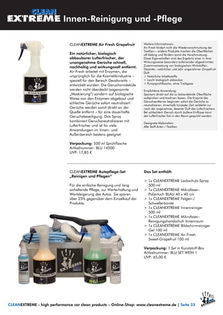 CLEANEXTREME Air Fresh Grapefruit
Ein natürlicher, biologisch
abbaubarer Lufterfrischer, der
unangenehme Gerüche schnell,
nachhaltig und wirkungsvoll entfernt.
Air-Fresh arbeitet mit Enzymen, die
ursprünglich für die Kosmetikindustrie –
speziell für den Bereich Deodorants –
entwickelt wurden. Die Geruchsmoleküle
werden nicht überdeckt (sogenannte
„Maskierung“) sondern auf biologische
Weise von den Enzymen abgebaut und
schlechte Gerüche sofort neutralisiert.
Gerüche werden somit direkt an der
Quelle entfernt – für eine dauerhafte
Geruchsbeseitigung. Das Spray
kombiniert Geruchsneutralisierer mit
Lufterfrischer und ist für viele
Anwendungen im Innen- und
Außenbereich bestens geeignet.
Verpackung: 500 ml Sprühflasche
Artikelnummer: BLU 14500
UVP: 17,85 €
Weitere Informationen:
Air-Fresh fördert nicht die Wiederverschmutzung der
Textilien – andere Produkte machen die Oberflächen
oft klebrig und fördern somit die Verschmutzung.
Diese Eigenschaften sind das Ergebnis einer in ihrer
Wirkungsweise besonders aufeinander abgestimmten
Zusammensetzung von biologischen Wirkstoffen.
Dezenter, natürlicher und sehr angenehmer Grapefruit-
Duft.
> Natürliche Inhaltsstoffe
> Leicht biologisch abbaubar
> Pumpsprühflasche, ohne Treibgase
Empfohlene Anwendung:
Sparsam direkt auf die zu behandelnde Oberfläche
aufsprühen und trocknen lassen. Die Enzyme des
Geruchsentferner beginnen sofort die Gerüche zu
neutralisieren. Innerhalb kürzester Zeit verbleibt nur
noch der angenehme, dezente Duft des Lufterfrischers.
Bei schlechtem Geruch durch äußere Einflüsse kann
der Lufterfrischer frei in den Raum gesprüht werden.
Geeignete Materialien:
Alle Stoff-Arten / Textilien
Innen-Reinigung und -Pflege
CLEANEXTREME – high performance car clean products – Online-Shop: www.cleanextreme.de | Seite 33
CLEANEXTREME Autopflege-Set
„Reinigen und Pflegen“
Für die einfache Reinigung und lang
anhaltende Pflege, zur Werterhaltung und
Wertsteigerung des Autos. Sie sparen
über 25% gegenüber dem Einzelkauf der
Produkte.
Das Set enthält:
> 1x CLEANEXTREME Lackschutz-Spray
500 ml
> 1x CLEANEXTREME Mikrofaser-
Poliertuch BLAU 40 x 40 cm
> 1x CLEANEXTREME Felgen-/
Schwellerbürste
> 1x CLEANEXTREME Innenreiniger
500 ml
> 1x CLEANEXTREME Mikrofaser-
Reinigungshandschuh Innenraum
> 1x CLEANEXTREME Bildschirmreiniger
Gel 100 ml
> 1x CLEANEXTREME Air-Fresh
Sweet-Grapefruit 100 ml
Verpackung: 1 Set in Kunststoff-Box
Artikelnummer: BLU SET WEIH 1
UVP: 65,00 €
 