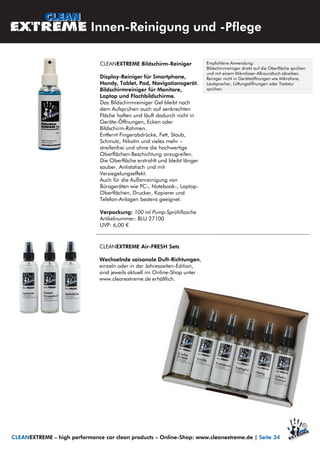 CLEANEXTREME Bildschirm-Reiniger
Display-Reiniger für Smartphone,
Handy, Tablet, Pad, Navigationsgerät.
Bildschirmreiniger für Monitore,
Laptop und Flachbildschirme.
Das Bildschirmreiniger Gel bleibt nach
dem Aufsprühen auch auf senkrechten
Fläche haften und läuft dadurch nicht in
Geräte-Öffnungen, Ecken oder
Bildschirm-Rahmen.
Entfernt Fingerabdrücke, Fett, Staub,
Schmutz, Nikotin und vieles mehr –
streifenfrei und ohne die hochwertige
Oberflächen-Beschichtung anzugreifen.
Die Oberfläche erstrahlt und bleibt länger
sauber. Antistatisch und mit
Versiegelungseffekt.
Auch für die Außenreinigung von
Bürogeräten wie PC-, Notebook-, Laptop-
Oberflächen, Drucker, Kopierer und
Telefon-Anlagen bestens geeignet.
Verpackung: 100 ml Pump-Sprühflasche
Artikelnummer: BLU 27100
UVP: 6,00 €
Innen-Reinigung und -Pflege
CLEANEXTREME – high performance car clean products – Online-Shop: www.cleanextreme.de | Seite 34
Empfohlene Anwendung:
Bildschirmreiniger direkt auf die Oberfläche sprühen
und mit einem Mikrofaser-Allroundtuch abreiben.
Reiniger nicht in Geräteöffnungen wie Mikrofone,
Lautsprecher, Lüftungsöffnungen oder Tastatur
sprühen.
CLEANEXTREME Air-FRESH Sets
Wechselnde saisonale Duft-Richtungen,
einzeln oder in der Jahreszeiten-Edition,
sind jeweils aktuell im Online-Shop unter
www.cleanextreme.de erhältlich.
 