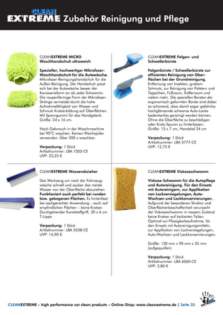 CLEANEXTREME Felgen- und
Schwellerbürste
Felgenbürste / Schwellerbürste zur
effizienten Reinigung von Ober-
flächen bei der Grundreinigung.
Entfernung von Insekten, grobem
Schmutz, zur Reinigung von Polstern und
Teppichen, Fußraum, Kofferraum und
vielem mehr. Die speziellen Borsten der
ergonomisch geformten Bürste sind dabei
so schonend, dass damit sogar gefahrlos
hochglänzende schwarze Auto-Lacke
bedenkenlos gereinigt werden können.
Ohne die Oberfläche zu beschädigen
oder Kratz-Spuren zu hinterlassen.
Größe: 15 x 7 cm, Handstiel 24 cm
Verpackung: 1 Stück
Artikelnummer: LBA 5777-CE
UVP: 12,75 €
CLEANEXTREME MICRO
Waschhandschuh ultraweich
Spezieller, hochwertiger Mikrofaser-
Waschhandschuh für die Autowäsche.
Mikrofaser-Reinigungshandschuh für die
Außen-Reinigung. Der Handschuh passt
sich bei der Autowäsche besser der
Karosserieform an als jeder Schwamm.
Die raupenförmige Form der Mikrofaser-
Stränge vermeidet durch die hohe
Aufnahmefähigkeit von Wasser und
Schmutz Kratzerbildung auf Oberflächen.
Mit Spanngummi für das Handgelenk.
Größe: 24 x 16 cm.
Nach Gebrauch in der Waschmaschine
bei 90°C waschen. Keinen Weichspüler
verwenden. Über 200 x waschbar.
Verpackung: 1 Stück
Artikelnummer: LBA 1502-CE
UVP: 25,25 €
CLEANEXTREME Viskoseschwamm
Viskose-Schwamm für die Autopflege
und Autoreinigung. Für den Einsatz
mit Autoreinigern, zur Applikation
von Lackversiegelungen, Auto-
Wachsen und Lackkonservierungen.
Aufgrund der besonderen Struktur und
Oberflächenbeschaffenheit verursacht
der Viskoseschwamm in nassem Zustand
keine Kratzer auf lackierten Teilen.
Optimal zur Flüssigkeitsaufnahme, für
den Einsatz mit Autoreinigungsmitteln,
zur Applikation von Lackversiegelungen,
Auto-Wachsen und Lackkonservierungen.
Größe: 130 mm x 90 mm x 35 mm
(aufgequollen)
Verpackung: 1 Stück
Artikelnummer: LBA 6060-CE
UVP: 2,80 €
CLEANEXTREME Wasserabzieher
Das Werkzeug um nach der Fahrzeug-
wäsche schnell und sauber das meiste
Wasser von der Oberfläche abzuziehen.
Funktioniert auch perfekt bei runden
bzw. gebogenen Flächen. Es hinterlässt
bei sachgerechter Anwendung – auch auf
empfindlichen Flächen – keine Kratzer.
Durchgehender Kunststoffgriff, 30 x 6 cm
T-Lippe
Verpackung: 1 Stück
Artikelnummer: LBA 5538-CE
UVP: 14,90 €
Zubehör Reinigung und Pflege
CLEANEXTREME – high performance car clean products – Online-Shop: www.cleanextreme.de | Seite 35
 