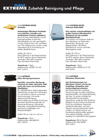 CLEANEXTREME MICRO
Poliertuch BLAU MAXI
Sehr weiches, aufnahmefähiges und
großes Premium-Mikrofasertuch
(Poliertuch) für das perfekte
Oberflächenfinish.
Zum leichten und kratzfreien Entfernen
bzw. Abpolieren von Polierresten,
Wachsresten, Reinigungs- und
Pflegeprodukten. Mit diesem
Mikrofasertuch wird ein optimales
Glanzergebnis erzielt.
Größe: 62 x 50 cm
Nach Gebrauch in der Waschmaschine
bei 90°C waschen. Keinen Weichspüler
verwenden. Über 500 x waschbar.
Tipp: Mikrofaser-Waschmittel
Verpackung: 1 Stück
Artikelnummer: MICRO 01 01-CE
UVP: 8,50 €
CLEANEXTREME MICRO
Autoleder
Hochwertiges Mikrofaser-Autoleder
zum einfachen, schnellen und
streifenfreiem Trocknen (Abledern).
Durch die hohe Materialdichte und die
Fasereigenschaften erreicht das
Mikrofaserleder eine sehr gute Kapillar-
wirkung. Dadurch kann sehr viel Wasser
vom Tuch aufgenommen werden. Lange
Lebensdauer durch Verarbeitung von
stabilen Qualitäts-Fasern.
Größe: 40 x 45 cm
Nach Gebrauch in der Waschmaschine
bei 90°C waschen. Keinen Weichspüler
verwenden. Über 200 x waschbar.
Tipp: Mikrofaser-Waschmittel
Verpackung: 1 Stück
Artikelnummer: MICRO 15 L-CE
UVP: 16,25 €
CLEANEXTREME
Nylon-Reinigungsschwamm
Spezieller, innovativer Reinigungs-
schwamm für Leder, Alcantara, Stoff
sowie alle rauen und strukturierten
Oberflächen.
Ca. 500.000 kleine, stabil ausgerichtete
Nylonhärchen dringen tief in die Struktur
ein und entfernen intensiv und schnell
Verschmutzungen. Eine sanfte,
tiefenwirksame Reinigung.
Die Formgebung und stabile Ausrichtung
der Fasern bewirkt eine optimale und
schonende Reinigung. Hochwertige
Materialien und perfekte Verarbeitung
garantieren Langlebigkeit und
Strapazierfähigkeit.
Größe: 90 mm x 60 mm x 45 mm
Verpackung: 1 Stück
Artikelnummer: LBA 6050-CE
UVP: 18,95 €
Zubehör Reinigung und Pflege
CLEANEXTREME – high performance car clean products – Online-Shop: www.cleanextreme.de | Seite 36
CLEANEXTREME
Mikrofaser-Waschmittel
Löst Verschmutzungen aus
Mikrofaser-Tüchern, die bei der
Autopflege, Autopolitur oder
Lackversiegelung entstehen.
Das Waschmittel löst zuverlässig
Verschmutzungen aus allen waschbaren
Mikrofaserstoffen und schützt gleichzeitig
die Faser. Es reinigt und pflegt den
Mikrofaserstoff für eine längere
Lebensdauer, erhält die hohe Aufnahme-
fähigkeit und die Funktion des Materials.
Durch den enthaltenen Faserschutz
verklebt die Mikrofaser nicht beim
Waschen, die lose Faserstruktur bleibt
erhalten. Für Waschmaschine und
Handwäsche gleichermaßen geeignet,
ohne optische Aufheller und sehr
ergiebig. Für empfindliche Haut geeignet.
Verpackung: 200 ml Flasche
Artikelnummer: BLU 96200
UVP: 6,50 €
 