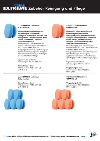 CLEANEXTREME Lackmaus
ORANGE-soft
Praktisches Hand-Polierpad aus
hochwertigem Schaumstoff.
Ermöglicht punktuelles Polieren und
Reinigen von Oberflächen von Hand.
Feine, weiche, leicht schleifende /
abrasive Schaumstoffstruktur für
empfindliche Oberflächen.
Hand-Polierpad: zum Entfernen von
feinen Kratzern auf Lack-Oberflächen mit
CLEANEXTREME Polituren.
Reinigungsschwamm: zur Entfernung von
Verschmutzungen mit Reinigern.
Applikationsschwamm: zum Aufbringen
von Pflegeprodukten und Versiegelungen.
Ergonomische Griffleiste.
Abmessungen: 90 mm / 55 mm
Verpackung: 1 Stück
Artikelnummer: POZ 14602-CE
UVP: 3,45 €
CLEANEXTREME Lackmaus
BLAU-medium
Praktisches Hand-Polierpad aus
hochwertigem Schaumstoff.
Ermöglicht punktuelles Polieren und
Reinigen von Oberflächen von Hand.
Grobe, schleifende / abrasive
Schaumstoffstruktur.
Hand-Polierpad: zum Entfernen von
tieferen Kratzern auf Lack-Oberflächen
mit CLEANEXTREME Polituren.
Reinigungsschwamm: zur Entfernung von
starken Verschmutzungen mit Reinigern.
Applikationsschwamm: zum Aufbringen
der Kunststoff-Reifen-Pflege.
Ergonomische Griffleiste.
Abmessungen: 90 mm / 55 mm
Verpackung: 1 Stück
Artikelnummer: POZ 14601-CE
UVP: 3,45 €
CLEANEXTREME Lackmaus
BLAU-medium
Verpackung: 5 Stück
Artikelnummer: POZ 54601-CE
UVP: 15,00 €
CLEANEXTREME Lackmaus
ORANGE-soft
Verpackung: 5 Stück
Artikelnummer: POZ 54602-CE
UVP: 15,00 €
Zubehör Reinigung und Pflege
CLEANEXTREME – high performance car clean products – Online-Shop: www.cleanextreme.de | Seite 37
 