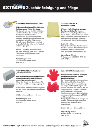 CLEANEXTREME MICRO
Allroundtuch GELB
Weiches Profi-Mikrofasertuch zum
Reinigen und Abpolieren. Zum
Entfernen von Fett, Fingerabdrücken,
Staub, Polier- / Wachsresten und vielem
mehr. Auch feucht (lauwarmes Wasser) in
Verbindung mit Reinigern einsetzbar.
Hohe Standzeit durch Premiumqualität.
Größe: 38 x 38 cm
Nach Gebrauch in der Waschmaschine
bei 90°C waschen. Keinen Weichspüler
verwenden. Über 200 x waschbar.
Tipp: Mikrofaser-Waschmittel (S. 36)
Verpackung: 1 Stück
Artikelnummer: MICRO GL 02-1-CE
UVP: 5,15 €
CLEANEXTREME Finish-Mopp „klein“
Mikrofaser-Staubwedel für die Innen-
Reinigung und Pflege des Autos.
Für das schnelle und perfekte Entstauben
von Oberflächen. Der handliche, multi-
funktionelle Staubfeger ist mit
antistatischen Mikrofasern hergestellt.
Ideal zur Staubentfernung / Entstaubung
von kleinen, schmalen Oberflächen.
Für alle harten Oberflächen innerhalb
und außerhalb des Autos sowie Haushalt
und Büro geeignet.
Größe: 18 x 14 cm, Handstiel 28 cm
Bei 30°C waschbar (max. 90°C). Keinen
Weichspüler und Chlorbleichmittel
verwenden.
Verpackung: 1 Stück
Artikelnummer: LBA 6255-CE
UVP: 11,30 €
CLEANEXTREME Schmutzradierer
„Zauberschwamm“
Der schleifende (abrasive) Reinigungs-
schwamm entfernt zuverlässig und
schnell Verschmutzungen.
Ohne den Einsatz von Chemikalien. Für
die Außen- und Innenreinigung geeignet.
Aufgrund der starken Schleifwirkung nicht
für den Einsatz auf lackierten Oberflächen
geeignet.
Größe: 60 mm x 40 mm x 100 mm
Verpackung: 5 Stück
Artikelnummer: LBA 6040-CE
UVP: 8,65 €
Zubehör Reinigung und Pflege
CLEANEXTREME Handschwamm
Handschwamm soft zum Auftragen
von Pflegemitteln und für den
Reinigungseinsatz.
Zur Pflege von glatten und strukturierten
Oberflächen. Ideal für die perfekte
Detailreinigung der Innenausstattung:
Die Finger des Handpads eignen sich
optimal um Staub und Schmutz, z.B. aus
Lüftungsschlitzen, Schalter, Kipphebel
und Schaltkulisse, zu entfernen.
Applikationsschwamm: Zum Aufbringen
von Langzeit-Lackversiegelung CP600
und Cockpitpflege.
Reinigungsschwamm: Zum Reinigen von
leichten Verschmutzungen an schwer
zugänglichen Stellen mit Auto-
Innenreiniger.
Größe: 180 mm x 85 mm x 30 mm
Verpackung: 1 Stück
Artikelnummer: LBA 6080-CE
UVP: 6,50 €
CLEANEXTREME – high performance car clean products – Online-Shop: www.cleanextreme.de | Seite 38
 