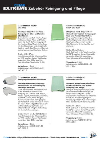 CLEANEXTREME MICRO
Finish-Glas-Tuch
Mikrofaser-Finish-Glas-Tuch zur
streifenfreien Trocken-Reinigung von
Glas- und Fenster-Oberflächen.
Durch das Vorreinigen entstandene
Restfeuchtigkeit wird mit dem Finish-
Glas-Tuch aufgenommen und die
Oberfläche wird streifenfrei, klar und
strahlend.
Größe: 39,5 x 39,5 cm
Nach Gebrauch in der Waschmaschine
bei 90°C waschen. Keinen Weichspüler
verwenden. Über 200 x waschbar.
Tipp: Mikrofaser-Waschmittel (S. 36)
Verpackung: 1 Stück
Artikelnummer: MICROGR02-1-CE
UVP: 7,85 €
CLEANEXTREME MICRO
Glas-Vlies
Mikrofaser-Glas-Vlies zur Nass-
Reinigung von Glas- und Fenster-
Oberflächen.
Zum Entfernen von Fett, Nikotin, Finger-
abdrücken, Staub, Polier- und Wachs-
resten etc. Durch die Vorreinigung mit
dem feuchten Glas-Vlies in Verbindung
mit dem Glasreiniger wird ein optimales
Ergebnis erzielt. Das Vlies nimmt Schmutz
optimal auf, verursacht so keine Kratzer.
Größe: 40,5 x 37 cm
Nach Gebrauch in der Waschmaschine
bei 90°C waschen. Keinen Weichspüler
verwenden. Über 100 x waschbar.
Tipp: Mikrofaser-Waschmittel (S. 36)
Verpackung: 1 Stück
Artikelnummer: MICROGR03-1-CE
UVP: 4,75 €
CLEANEXTREME MICRO
Reinigungs-Handschuh Innenraum
Spezieller Mikrofaser-Reinigungs-
handschuh für die Innenreinigung
und Pflege des Autos.
Durch die besondere Mikrofaserstruktur
ist der Handschuh bestens für die
Reinigung von Textilien, Stoff, Velours,
Polster, Teppich, Veloursleder, Alcantara,
Kunststoff, Gummi, Holz, Plexiglas,
Aluminium und vielem mehr geeignet.
Der Handschuh bindet Schmutz im Innern
der Faser. Hochwertige Materialauswahl
und Verarbeitung. Optimaler und
effizienter Einsatz erfolgt in Verbindung
mit dem Auto-Innenreiniger.
Größe: 23 x 11 cm, Bund Ø 75/45 mm
Nach Gebrauch in der Waschmaschine
bei 90°C waschen. Keinen Weichspüler
verwenden. Über 200 x waschbar.
Verpackung: 1 Stück
Artikelnummer: MICRO HA 01-CE
UVP: 16,20 €
CLEANEXTREME MICRO
Allroundtuch GRÜN
Universell einsetzbares Mikrofaser-
tuch für die Innen- und Außen-
Reinigung und -Pflege.
Sehr gute Reinigungswirkung auch bei
strukturierten Oberflächen aufgrund
langer Fasern und guter Kapillar-
eigenschaften. Optimaler und effizienter
Einsatz bei der Fahrzeugpflege in
Verbindung mit dem Auto-Innenreiniger.
Hohe Standzeit durch Premiumqualität.
Größe: 44 x 39 cm
Nach Gebrauch in der Waschmaschine
bei 90°C waschen. Keinen Weichspüler
verwenden. Über 200 x waschbar.
Tipp: Mikrofaser-Waschmittel (S. 36)
Verpackung: 1 Stück
Artikelnummer: MICRO GR 01-CE
UVP: 5,65 €
Zubehör Reinigung und Pflege
CLEANEXTREME – high performance car clean products – Online-Shop: www.cleanextreme.de | Seite 39
 