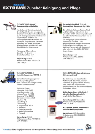 Tornador®Gun Black Z-20 mit
Innenreiniger-Konzentrat für 5 Liter
Die effektivste Methode, Flecken, Staub
und hartnäckigen Schmutz mit dem
„Tornador Effekt“ mit extrem großer Kraft
aus Oberflächen heraus zu lösen und zu
entfernen.
Die einzigartige Zyklon-Power der
Tornador®Gun Black Z 020
Reinigungspistole ermöglicht auch das
Entfernen von hartnäckigsten und
klebrigen Flecken, wie z.B. Kaugummi
oder Leim, mit dem CLEANEXTREME
Innenreiniger.
Verpackung: 1 Set
Artikelnummer: RMA 020-CE
UVP: 189,20 €
CLEANEXTREME „Handy“
Ausblaspistole mit Zubehör
Handliche und klein dimensionierte
Druckluftpistole für den vorwiegenden
Einsatz an der Außenhaut des Fahrzeugs.
Durch die angebrachte Gummidüse wird
versehentliches Verletzen des
Fahrzeuglackes beim Ausblasen von
Kühlergrill, Türgriffen oder Zierleisten
vermieden. Für exakte, punktuelle
Arbeitsaufgaben befinden sich zwei
Spezialdüsen im Lieferumfang.
Abmessung: 11 cm x 6 cm
Gewicht: 115 Gramm
Druckluftanschluss: 1/4"
Verpackung: 1 Stück
Artikelnummer: RMA 602524-CE
UVP: 18,60 €
CLEANEXTREME PROFI
Industriestaubsauger THV 15-1
Starker Hochleistungssauger mit
zweistufigem Saugmotor.
Nass / Trocken mit Einlegetuchfilter,
15 Liter Edelstahlbehälter.
Technische Daten:
Luftmenge l/min: 3480
Unterdruck m/bar: 240
Leistung P max W: 1500
Spannung V/Hz: 230/50
Geräuschemmision: 70dB
Kabel m: 7,2
Gewicht kg: 8
Lieferumfang:
> Saugschlauch 3,5 m
> Handrohr
> Verlängerungsrohr
> Boden- / Fugendüse
> Filtersack
Verpackung: 1 Stück
Artikelnummer: RMA THV 151-CE
UVP: 290,95 €
Zubehör Reinigung und Pflege
CLEANEXTREME – high performance car clean products – Online-Shop: www.cleanextreme.de | Seite 40
CLEANEXTREME Industrieknetmasse
(Reinigungsknete)
Zur Entfernung von feststehenden
Partikeln (z.B. Baumharz, Insekten,
Lacknebel, Flugrost) auf dem Autolack
oder extrem fest eingebrannten
Fremdkörpern (z.B. bei Aluminiumfelgen).
Enthält kein Silikon.
BLAU: Feine, leicht schleifende /
abrasive Reinigungsknete für
empfindliche Oberflächen.
Verpackung: 200 Gramm Box
Artikelnummer: POH 35300-CE
UVP: 36,85 €
ROT: Grobe, stärker schleifende /
abrasive Reinigungsknete.
Verpackung: 200 Gramm Box
Artikelnummer: POH 36300-CE
UVP: 36,85 €
 