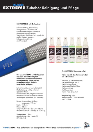 CLEANEXTREME Luft-Entfeuchter
Schimmelbildung, Stockflecken,
unangenehme Gerüche durch
Kondensat-Feuchtigkeit können im
Innenraum von Fahrzeugen,
Youngtimern, Oldtimern etc. schnell ein
großes Problem werden –
insbesondere während
der Winter-Zeit.
Der CLEANEXTREME Luft-Entfeuchter
reduziert die Luftfeuchtigkeit,
vermeidet Kondensationsschäden,
benötigt keinen Strom und ist
umweltverträglich. Einfach,
zuverlässig, wirksam.
Schnell einsatzbereit und sofort aktiv!
Die Befestigung erfolgt mit einem
speziellen Haken.
Vorhandene Luftfeuchtigkeit wird sofort
absorbiert und als Salzsole im unteren
Teil komplett gesammelt (2 L Volumen).
Länge: eingeschoben 63,5 cm
ausgezogen 119 cm
Breite: 11,6 cm
Höhe: 3,5 cm
Temperaturbereich: -20° C bis +80° C
Wirkstoff: Calcium Chlorid (CaCl2) 1,2 kg
Verpackung: 1 Stück
Artikelnummer: BLU 16000-CE
UVP: 38,95 €
CLEANEXTREME Kennenlern-Set
Holen Sie sich das Kennenlern-Set
mit 6 Produkten.
Set-Inhalt, je 100 ml Flaschen:
1 x Systemreiniger 3 in 1
1 x Lackschutz-Spray
1 x Kunststoff-Reifen-Pflege
1 x Innenreiniger
1 x Glasreiniger
1 x Air-Fresh Grapefruit
Verpackung: 1 Set
Artikelnummer: CE SET KENNEN
UVP: 19,50 €
Zubehör Reinigung und Pflege
CLEANEXTREME – high performance car clean products – Online-Shop: www.cleanextreme.de | Seite 41
 