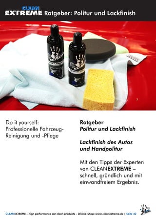 Do it yourself:
Professionelle Fahrzeug-
Reinigung und -Pflege
Ratgeber
Politur und Lackfinish
Lackfinish des Autos
und Handpolitur
Mit den Tipps der Experten
von CLEANEXTREME –
schnell, gründlich und mit
einwandfreiem Ergebnis.
Ratgeber: Politur und Lackfinish
CLEANEXTREME – high performance car clean products – Online-Shop: www.cleanextreme.de | Seite 42
 
