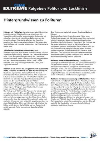 Polieren mit Füllstoffen: Verwitterungen oder Mikrokratzer
in der Lackierung: Die Oberfläche erscheint matt, da
Tageslicht ungleichmäßig gebrochen wird. Poliermittel mit
Füllstoffen gleichen die mikrofeinen Riefen aus. Auf der
scheinbar glatten Oberfläche reflektiert das Tageslicht
ungebrochen. Der Lack erscheint glänzend. Bis Regen oder
Waschanlagen die Füllstoffe auswaschen. Die Oberfläche ist
wieder matt.
Schleifendes / abrasives Poliersystem: Lack-
Verwitterungen oder feine Kratzer in der Lackierung, die das
Tageslicht ungleichmäßig brechen. Die Oberfläche erscheint
matt. Durch den gleichmäßigen Abtrag der Oberfläche
werden mikrofeine Riefen (Gebrauchsspuren) weggeschliffen
und die Oberfläche erhält eine stabile Glätte – ohne
Füllstoffe. Dies sorgt für lang anhaltenden Glanz, das
Tageslicht reflektiert.
Plötzlich ist sie wieder da: Die gestern noch auspolierte
matte Fehlstelle taucht wie aus dem Nichts wieder auf.
Durch den sogenannten Memory-Effekt hat der Lack
scheinbar über Nacht an Glanz verloren. Was ist passiert?
Schuld ist eine Lack-Politur, die mit Füllstoffen arbeitet. Der
Effekt tritt vor allem bei High Solid Klarlacken (kratzfeste
Lacke) auf. Ein wesentlicher Grund: Der höhere
Festkörpergehalt des Lackes erschwert die Polierbarkeit.
Poliermittel mit füllstoffhaltigen Gleitmitteln und Schleifmittel
mit geringem Härtegrad – oder falscher Abstimmung –
tragen zum Memory-Effekt bei.
Der Hintergrund: Während des Polierens hat sich der Lack
nur optisch verändert. Die raue Oberflächenstruktur, die
ausgefransten Kanten der mikrofeinen Kratzer, sind nicht
oder nur teilweise abgetragen worden. Diese feinen Riefen
sorgen dafür, dass die Lackoberfläche plötzlich wieder matt
erscheint. Werden sie nicht tatsächlich geglättet, sondern nur
durch füllstoffhaltige Gleit- und Hilfsmittel (z.B. Wachse) der
Politur gefüllt, kommt die Fehlstelle wie von Geisterhand
zurück wenn die Politur trocknet und die polierte Stelle
abkühlt.
Das Finish muss wiederholt werden. Das kostet Zeit und
Nerven.
Der Praxis-Tipp: Beim Finish gleich eine Politur ohne
Füllstoffe verwenden, die die Kanten tatsächlich mechanisch
abträgt / einebnet. Neben aufeinander abgestimmten
Produkten (als Polier-System – Team-Work der Produkte wie
bei einem Motorsport-Team) ist die richtige Technik
mindestens genauso entscheidend. Beim Polieren nicht auf
die Poliermaschine oder das Polierpad sehen, sondern
immer die gerade zu bearbeitende Lack-Stelle im Blick
behalten. Zum Schluss die Kontrolle: Mit einem weichen
Mikrofaser-Poliertuch (oder Lackfinish-Tuch) werden die
Polierreste vollständig entfernt (abpoliert).
Polituren ohne Lackkonservierung: Diese Polituren
(„flüssiges Schleifpapier“) dienen nur zum Schleifen des Lacks
im Mikrometer-Bereich. Mit einer Handpolitur lassen sich
kleinere Riefen entfernen und partiell verwitterter Lack
abtragen. Ist der Lack über große Flächen beschädigt, hilft
nur der Einsatz einer professionellen Poliermaschine. Um den
ungeschützten Lack vor Umwelteinflüssen zu schützen, sollte
direkt im Anschluss eine Konservierung erfolgen.
Polituren mit Lackkonservierung und Füllstoffen: Weiter
verbreitet als reine Schleif-Polituren sind Produkte, die auch
Stoffe zur Lack-Konservierung (z.B. Wachs) enthalten. Nach
dem Abpolieren sind die schadhaften Stellen meistens
verschwunden. Grund ist die Füllung der mikrofeinen Kratzer
mit Konservierungsstoffen bzw. Füllstoffen und der dadurch
entstehende Glanz. Per Hand ist es kaum möglich den Lack
großflächig so zu glätten, dass tatsächlich keine
Lackbeschädigungen mehr vorhanden sind. Die
Lackbeschädigungen bleiben nur solange verborgen, bis
Wachs und Füllstoffe durch Umwelteinflüsse oder mehrfache
Fahrzeugwäsche wieder herausgewaschen werden. Dies gilt
auch für die Handpolitur mit reinem Schleifmittel und
separater Lack-Konservierung.
Ratgeber: Politur und Lackfinish
Hintergrundwissen zu Polituren
CLEANEXTREME – high performance car clean products – Online-Shop: www.cleanextreme.de | Seite 43
 