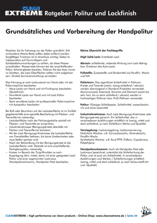 Waschen Sie Ihr Fahrzeug vor der Politur gründlich. Evtl.
vorhandene Wachs-Reste sollten dabei entfernt werden.
Sorgfältiges Trocknen ist im Anschluss wichtig: Dabei ist
insbesondere auf Gummilippen und
Schiebedachumrandungen zu achten, da diese Wasser
zurückhalten. Wasserreste können bei der anschließenden
Politur Schwierigkeiten bereiten. Polieren Sie das Auto immer
im Schatten, die Lack-Oberflächen sollten nicht aufgeheizt
sein. Direkte Sonneneinstrahlung vermeiden.
Das Fahrzeug je nach Lackzustand von Hand oder mit der
Poliermaschine bearbeiten:
 Neue Lacke von Hand und mit Finishspray bearbeiten
(Quickfinish)
 Verwitterte Lacke von Hand und mit Lack-Politur
bearbeiten
 Stark verwitterte Lacke mit professioneller Poliermaschine
mit Autopolitur bearbeiten
Bei Ruß oder Baumharz auf der Lackoberfläche ist im Vorfeld
gegebenenfalls eine spezielle Bearbeitung mit Flecken- und
Teerentferner notwendig:
 Lackoberfläche nach der Fahrzeugwäsche partiell mit
Flecken- und Teerentferner einsprühen.
 Industrieknetmasse (Reinigungsknete) ebenfalls mit
Flecken und Teerentferner benetzen.
 Mit der Lack-Reinigungs-Knetmasse die Lackoberfläche
von Fremdstoffen befreien, bis keine Unebenheiten oder
raue Stellen spürbar sind.
 Nach der Behandlung mit der Reinigungsknete ist die
Lackoberfläche matt. Deshalb ist eine anschließende
Hochglanzpolitur notwendig.
 Kratzer im Bereich der Türgriffmulden je nach
Ausprägung (fein, mittel, stark) mit einer geeigneten Lack-
Politur und einer sogenannten Lackmaus
(Handpolierschwamm, Handpolier-Pad) bearbeiten.
Kleine Übersicht der Fachbegriffe
High Solid Lack: kratzfester Lack
Abrasiv: schleifende, reibende Wirkung zum Lack-Abtrag
bzw. Einebnen des Auto-Lacks
Füllstoffe: Zusatzstoffe und Bindemittel wie Paraffin, Wachs
und Fett
Polierkorn: Das eigentliche Schleifmittel in Polituren.
Kreide und Tonerde (weich, wenig schleifend / abrasiv)
werden überwiegend in Standard-Produkten verwendet.
Aluminiumoxid, Eisenoxid, Keramik und Diamant (weich bis
sehr hart, bis zu stark schleifend / abrasiv) werden in
hochwertigen Polituren bzw. Profi-Polituren verwendet.
Politur: Flüssiges Schleifpapier, Schleifmittel, wasserbasiert,
mit und ohne Lösemittel
Industrieknetmasse: Auch Lack-Reinigungs-Knetmasse oder
Reinigungsknete genannt. Ein Schleifmittel, das in
verschiedenen Ausführungen erhältlich ist (wenig, mittel und
stark schleifend, je nach Schleifkorn-Stärke und Qualität).
Versiegelung: Lackversiegelung, Lackkonservierung.
Natürliche Wachse: z.B. Carnaubawachs, Mineralwachs,
Paraffin-Wachs
Synthetische Wachse: z.B. Acryl PTFE (Teflon), Copolymere,
Polyethylene
Handpolierschwamm: Auch als Handpolier-Pad oder
Lackmaus bezeichnet, unterstützt die Schleifwirkung der
Politur und ist auch ein Schleifmittel. In verschiedenen
Ausführungen und Stärken / Schleifwirkungen erhältlich
(wenig, mittel und stark schleifend, je nach Schaumstoff-Art
und -Qualität).
Ratgeber: Politur und Lackfinish
Grundsätzliches und Vorbereitung der Handpolitur
CLEANEXTREME – high performance car clean products – Online-Shop: www.cleanextreme.de | Seite 44
 