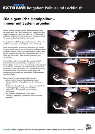 Achten Sie beim Polieren darauf, dass nicht zu viel Politur
verwendet wird. Viel Politur bedeutet nicht gleichzeitig, dass
das Fahrzeug danach auch gut poliert ist – im Gegenteil: zu
viel Politur bedeutet viel mehr Arbeit beim Abpolieren (hoher
Verbrauch und viel Material das nicht wirkt).
Kunststoffteile wie Stoßstangen, Zierleisten usw. sollten nicht
mit Politur überzogen werden (Tipp: vorher abkleben).
Nach der kompletten Bearbeitung des Fahrzeuges entsteht
ein grau-weißer Schleier, der mit einem sauberen Mikrofaser-
Poliertuch oder Lackfinish-Tuch abpoliert wird. Legen Sie vor
Beginn der Arbeit scharfkantige Gegenstände, wie z.B. Uhr,
Ringe und Gürtel, ab – diese könnten Kratzer im Lack
verursachen.
Der Autolack wird mit kreisenden Bewegungen poliert.
Entscheidend für die Qualität der Handpolitur ist ein
gleichmäßiger Druck, sonst ist ein unbefriedigendes Ergebnis
zu erwarten (z.B. Flecken- oder Wolken-Bildung, Schlieren).
Verwenden Sie für das Polieren einen Hand-Polierschwamm,
ein Handpad oder eine Lackmaus. Immer gegen die
Kratzerrichtung arbeiten und mit geraden, überlappenden
Bahnen polieren.
Systematische Vorgehensweise im Uhrzeigersinn:
 Auf der rechten Seite der Motorhaube anfangen
 über den Türholm auf das Dach und den Kofferraum
gehen
 danach im unteren Bereich von vorne wieder nach hinten
 hinten angelangt, die Heckpartie bearbeiten
 auf der linken Seite über das Dach wieder zur
Motorhaube
 von hinten im unteren Bereich nach vorne
 zuletzt die Lackteile im Frontbereich (falls vorhanden)
bearbeiten
Ratgeber: Politur und Lackfinish
Die eigentliche Handpolitur –
immer mit System arbeiten
CLEANEXTREME – high performance car clean products – Online-Shop: www.cleanextreme.de | Seite 45
 