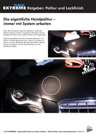 Nach dem Einpolieren folgt das Abpolieren: Nach dem
gleichen Schema werden mit sauberen Mikrofaser-Tüchern
die Reste der Politur (grau-weißer Schleier) sanft abgetragen.
Sollten Kunststoffteile trotz aller Vorsichtsmaßnahmen mit
Politur in Kontakt gekommen sein, entfernt man diese am
besten mit einem Mikrofaser-Reinigungshandschuh (feucht,
lauwarmes Wasser) und z.B. Auto-Shampoo von den
betroffenen Stellen.
Ratgeber: Politur und Lackfinish
Die eigentliche Handpolitur –
immer mit System arbeiten
CLEANEXTREME – high performance car clean products – Online-Shop: www.cleanextreme.de | Seite 46
 