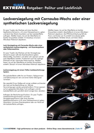 Ein paar Tropfen des Wachses auf einen feuchten
Applikations-Schwamm, z.B. einen Viskoseschwamm, geben
und damit das Wachs hauchdünn auf der Lackoberfläche
auftragen. Ablüften lassen, bis auf der Oberfläche ein
leichter Grauschleier entsteht. Im Anschluss mit einem
Mikrofaser-Poliertuch abpolieren.
Lack-Versiegelung mit Carnauba-Wachs oder einer
synthetischen Lackversiegelung – mit Exzenterpolierer
oder Poliermaschine:
Ein paar Tropfen des Wachses auf den Versiegelungs-
Schwamm (super-soft) des Exzenterpolierers geben.
Gleichmäßig, hauchdünn und daher sehr sparsam auf der
Lack-Oberfläche verteilen. Funktioniert auch bei niedriger
Drehzahl mit der rotierenden Poliermaschine. Ablüften
lassen, bis auf der Oberfläche ein leichter Grauschleier
entsteht. Danach mit einem Mikrofaser-Poliertuch abpolieren.
Lackversiegelung mit einem Teflon-Lackbeschichtungs-
System:
Die Lackoberfläche sollte frei von Kratzern, Hologrammen
und Gebrauchspuren sein und einen hohen Glanzgrad
vorweisen.
Der spezielle Primer (Haftgrund) reinigt, entfettet und bereitet
den Lack auf die Beschichtung vor. Kleinste
Verunreinigungen werden porentief entfernt. Primer sparsam
auf ein geeignetes Mikrofaser-Tuch auftragen und die
Lackoberfläche sehr gründlich damit reinigen bzw. abreiben.
Auftragen der Beschichtungs-Emulsion: Ein paar Tropfen
Lackbeschichtungs-Emulsion auf einen
Versiegelungsschwamm oder einen feuchten
Applikationsschwamm (z.B. einen Viskoseschwamm) geben.
Hauchdünn mit einem Exzenterpolierer oder von Hand auf
die Lackoberfläche auftragen.
Ablüften lassen, bis auf der Oberfläche ein leichter
Grauschleier entsteht. Abschließend mit einem Mikrofaser-
Poliertuch abpolieren. Die PTFE/Acryl-Mischung füllt die
Poren und Kratzer auf. Es entsteht eine absolut glatte
Lackoberfläche. Perfekter Schutz und hoher Glanz.
Ratgeber: Politur und Lackfinish
Lackversiegelung mit Carnauba-Wachs oder einer
synthetischen Lackversiegelung
CLEANEXTREME – high performance car clean products – Online-Shop: www.cleanextreme.de | Seite 49
 