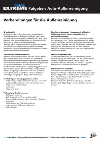 Grundsätzlich:
Bitte waschen Sie Ihr Fahrzeug nur an ausgewiesenen
Waschplätzen bzw. in Selbstwasch-Anlagen. Auch wenn
moderne Reinigungsprodukte umweltverträglich sind, muss
die Auto- oder Motorrad-Reinigung am Straßenrand nicht
sein – und ist zudem überwiegend verboten.
Waschen Sie Ihr Fahrzeug immer im Schatten. Bei Sonnen-
einstrahlung und aufgeheizten Lackflächen verdunsten
Wasser und Reinigungsmittel deutlich schneller und können
unerwünschte Flecken hinterlassen.
Waschanlage oder Handwäsche:
Moderne Waschanlage schonen den Lack und die Anbau-
teile, können jedoch nicht individuell auf spezielle und
versteckte Problemstellen des jeweiligen Fahrzeugs eingehen
oder besonders starke, hartnäckige Verschmutzungen gezielt
und gründlich behandeln. Schließlich müssen die
verschiedensten Fahrzeugarten und Fahrzeuggrößen in die
Waschanlagen passen. Klarer Vorteil für eine gründliche
Wäsche in Eigenregie: Hier können Sie auch Zierleisten,
Sicken, Dach-Reling und anderen kritischen Stellen die
notwendige Reinigung und Pflege zukommen lassen.
Beurteilung des Fahrzeugzustandes außen:
 Problemstellen und starke Verschmutzungen ausmachen
 Lackzustand beurteilen (u.a. Teerspritzer, Baumharz,
Fliegen- und Insekten-Reste)
 Motorraum
 Felgen und Reifen
Vorbereitung des Fahrzeuges:
 Radkappen entfernen
 Ggf. Anbauteile wie Antenne abschrauben
 Reserverad abmontieren, sofern unter dem Fahrzeug
angebracht
 Aschenbecher und Fußmatten entfernen
 Innenraum und Kofferraum aufräumen
 Müll entsorgen
Eine Vorreinigung des Fahrzeugs mit Schlauch /
Hochdruckreiniger kann – muss aber nicht –
durchgeführt werden:
Bei einer reinen Handwäsche (siehe: „Nassreinigung des
Fahrzeuges per Hand“) vorher empfehlenswert um groben
Schmutz anzulösen und Staub abzuspülen (von oben nach
unten). Wenn Sie direkt nach der Vorreinigung loslegen, wird
allerdings der Reiniger durch das auf dem Fahrzeug
befindliche Wasser verdünnt und kann nicht direkt auf den
Oberflächen wirken.
Felgen-/Schwellerbürste:
Zur effizienten Reinigung von Lackoberflächen bei der
Grundreinigung des Fahrzeuges – z.B. der Entfernung von
Insekten und grobem Schmutz an den Felgen und
Schwellern. Auch zur Reinigung von Polstern, Teppichen,
Pedalerie und Fußmatten im Innenraum geeignet.
Mikrofaser oder Autoleder:
Vorteil Mikrofaser: Vermeidet durch die hohe Aufnahme-
fähigkeit von Wasser und Schmutz Kratzerbildung auf Ober-
flächen. Pflegeleicht, umweltfreundlich und wiederverwend-
bar. Nach Gebrauch in der Waschmaschine waschen.
Keinen Weichspüler verwenden.
Klassische Autoleder (Naturleder) benötigen nach dem
Einsatz regelmäßige Pflege um ihre guten Eigenschaften zu
erhalten.
Ratgeber: Auto-Außenreinigung
Vorbereitungen für die Außenreinigung
CLEANEXTREME – high performance car clean products – Online-Shop: www.cleanextreme.de | Seite 5
 