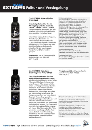 Politur und Versiegelung
CLEANEXTREME – high performance car clean products – Online-Shop: www.cleanextreme.de | Seite 50
CLEANEXTREME Universal-Politur
CP030-PLUS
Eine einzige Autopolitur für alle
Arbeitsgänge und alle Autolacke.
Einfach – schnell – sicher – sauber!
Eine hochmoderne Autopolitur, die sehr
schleifend (abrasiv) ist und gleichzeitig
einen absoluten Hochglanz bietet.
Entfernt tiefe Kratzer, Gebrauchsspuren,
Vermattungen, Fehlstellen und
Schleifriefen (ab Anschliff / Rautiefe
P1200) und bringt lackierte Oberflächen
auf Hochglanz. Zum Polieren von allen
Auto-Glanzlacken und glänzenden
Autofolien. Für die Lackpflege per
Handpolitur und Poliermaschine
geeignet.
Verpackung: 200 ml Dispencerflasche
Artikelnummer: POL 030200P
UVP: 17,50 €
Weitere Informationen:
Die Chemie / Physik hinter dieser innovativen Auto-
Politur: Die anfangs gleichförmigen Schleifkörner
zerfallen durch zunehmende mechanische und
thermische Belastung und die Dauer des
Poliervorganges in immer kleinere Mikro-
Schleifkörner. Zu Beginn sind die gröberen, größeren
Schleifkörper zur Entfernung tiefer Kratzer,
Gebrauchspuren, Vermattungen, Lacknebel etc.
perfekt geeignet. Nach Abtrag dieser „tiefen“ oder
„groben“ Lackfehler (Lackdefizite / Fehlstellen) sind
die verbliebenen feinen Schleifkörner für das
Erreichen eines maximalen Glanzgrades bei
gleichzeitig nahezu hologrammfreier Oberfläche
verantwortlich. Der Glanzgrad der Politur nimmt mit
der Dauer des Poliervorganges zu.
Sowohl weiche, als auch moderne, hoch kratzfeste
Lacke können mit dieser Politur aufbereitet werden.
Die Politur lässt sich sehr leicht verarbeiten, spritzt
nicht und entwickelt keine lästige Staubbelastung.
Empfohlene Verarbeitung:
Mit der Poliermaschine oder Handpolitur.
Detaillierte Informationen unter www.cleanextreme.de
Geeignete Materialien:
Für das Polieren aller gängigen glänzenden Autolacke
und Autofolien geeignet.
CLEANEXTREME Hochglanz-
Anti-Hologramm-Politur CP400
Extra feine Schleifcreme für eine
hologrammfreie Hochglanz-Politur.
Auf Aluminiumoxidbasis mit einem hohen
Pulveranteil. Ideal zum Entfernen von
feinen Kratzern, Polierschleiern, Polier-
fehlern und Hologrammen auf dunklen
Autolacken. Zum Polieren von allen
glänzenden Lacken und Autofolien
geeignet. Eine silikonölfreie, wachsfreie
und lösemittelfreie Schleifcreme, die
Hologramme entfernt und nicht abdeckt.
Durch die Verwendung spezieller,
besonders homogener Schleifkörper wird
selbst auf dunklen und schwarzen
Autolacken ein brillantes und dauerhaftes
Hochglanzfinish erzeugt. Das Ergebnis ist
eine High-End-Lackoberfläche mit einer
sehr hohen Oberflächengüte. Die Politur
funktioniert zuverlässig auf allen Auto-
Lacken. Einfach in der Anwendung.
Verarbeitung mit dem Exzenterpolierer
oder rotierende Poliermaschine mit
niedriger Drehzahl.
Verpackung: 200 ml Dispencerflasche
Artikelnummer: POL 400200
UVP: 16,10 €
Empfohlene Verarbeitung mit der Poliermaschine:
Verarbeitung mit der Exzenter-Poliermaschine /
Exzenterpolierer oder der rotierenden Poliermaschine
mit niedriger Drehzahl.
Geeigneter Polierschwamm zur Entfernung von
Hologrammen und der Hochglanz-Politur:
CLEANEXTREME Exzenterpolierschwamm BLAU
„retikuliert“, Größe: Ø 165 mm
Die Polierreste im Anschluss mit Politur-Kontrollspray
und einem Premium-Mikrofaser-Poliertuch BLAU MAXI
abtragen.
 