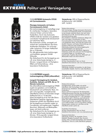 Politur und Versiegelung
CLEANEXTREME – high performance car clean products – Online-Shop: www.cleanextreme.de | Seite 51
CLEANEXTREME Autowachs CP550
mit Carnaubawachs
Flüssiges Autowachs mit hohem
Carnaubawachs-Anteil.
Die Lackversiegelung mit Lackpflege sorgt
für strahlenden Hochglanz, besonders
intensive Farben und eine hohe
Farbbrillanz. Durch das Autowachs
CP550 erhält der Autolack eine glasklare
und absolut hochglänzende Schutzschicht
auf natürlicher Basis.
Das Autowachs schützt, versiegelt und
verleiht den Lackoberflächen des Autos
strahlenden Hochglanz. Ein wirkungs-
voller Lackschutz mit langer Haltbarkeit
(bis zu 3 Monate).
Für alle glänzenden Auto-Lackierungen
und Autofolien geeignet. Enthält
Silikonöle.
Der Zeitaufwand für die Versiegelung von
z.B. einer Motorhaube beträgt ca. 5
Minuten. Langzeit-Schutz mit Hochglanz-
Effekt und Farbvertiefung – ohne
besonderen Kraftaufwand.
Verpackung: 200 ml Dispencerflasche
Artikelnummer: LAV 550200
UVP: 16,50 €
Weitere Informationen:
Sehr hochwertiges, flüssiges Autowachs (Hartwachs)
mit hohem Carnaubawachs-Anteil. Carnaubawachs
ist das härteste natürliche Wachs. Sein sehr hoher
Schmelzpunkt von 80 - 87 Grad hält es auch bei
Sonneneinstrahlung stabil.
Die enthaltenen natürlichen Substanzen pflegen den
Lack und sorgen in Kombination mit dem
Carnaubawachs für einen besonders starken, tiefen
und spiegelnden Glanz. Die Farbe des Lackes wirkt
deutlich intensiver und frischer (Farbvertiefung), der
Autolack erhält eine hohe Farbbrillanz.
Gleichzeitig verbessert die Lackversiegelung die
Kratzbeständigkeit und reduziert den
Reibungswiderstand der Oberfläche. Aggressive
Substanzen greifen den Lack durch die Versiegelung
erst deutlich später an. Fremdkörper wie
Insektenreste, Vogelkot, Baumharz, Blütensaft und
Blütenpollen lassen sich leicht entfernen.
Empfohlene Verarbeitung:
Mit dem Exzenterpolierer oder von Hand.
Detaillierte Informationen unter www.cleanextreme.de
Geeignete Materialien:
Glänzender Autolack und Autofolie, für alle Farben
einschließlich Metallic. Nicht für matte Oberflächen.
CLEANEXTREME Langzeit-
Lackversiegelung CP600 (silikonölfrei)
Langzeit-Versiegelung für Autolack,
Autofolie, Gelcoat und GFK. Bis zu 12
Monate Lackschutz.
Die silikonölfreie Lackversiegelung CP600
ergibt eine glasklare und kristallharte
Schutzschicht auf synthetischer Basis. Ein
sehr wirkungsvoller, hochglänzender
Oberflächen-Schutz mit besonders langer
Haltbarkeit (bis zu 12 Monate).
Diese Versiegelung ist für fast alle Glanz-
Oberflächen geeignet. Aggressive
Substanzen greifen die Oberfläche durch
die Versiegelung erst deutlich später an.
Fremdkörper wie Insektenreste, Vogelkot,
Baumharz, Blütensaft und Blütenpollen
lassen sich leicht entfernen.
Der Zeitaufwand für die Versiegelung von
z.B. einer Motorhaube beträgt ca. 5
Minuten. Wirkungsvoller Langzeit-Schutz
ohne besonderen Kraftaufwand.
Verpackung: 200 ml Dispencerflasche
Artikelnummer: LAV 3600200
UVP: 25,95 €
Weitere Informationen:
Hochglänzende, spürbar glatte und weiche
Oberfläche. Sehr hochwertiger Lackschutz und
Konservierung. Antistatisch. Verbessert die
Farbbrillanz.
Wasser perlt hervorragend ab. Die Hydrophobie
(Wasserabweisung) wurde über den Kontaktwinkel
von Wasser auf einer Lacktestoberfläche ermittelt.
Es wurde ein Kontaktwinkel von >105° gemessen.
Das Ergebnis geht in Richtung „superhydrophob“.
Dieser sehr hohe Kontaktwinkel besagt, dass sich
Wassertropfen auf der versiegelten Oberfläche fast
wie ein Ball verhalten und mit wenig Fläche aufliegen.
Wassertropfen verteilen sich nicht flach auf der
Oberfläche sondern perlen ab.
Empfohlene Verarbeitung:
Mit dem Exzenterpolierer oder von Hand.
Detaillierte Informationen unter www.cleanextreme.de
Geeignete Materialien:
Glänzender Autolack, Kfz-/Autofolie, Chrom,
Edelstahl, Plexiglas, Kunststoff, Glas, Keramik,
Carbon, Holz, mit Folie beschichteten oder lackierten
Oberflächen. Nicht für matte Oberflächen geeignet.
 