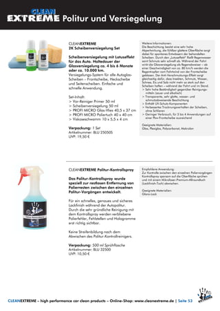 Weitere Informationen:
Die Beschichtung besitzt eine sehr hohe
Abperlwirkung, die fühlbar glattere Oberfläche sorgt
dabei für spontanes Entwässern der behandelten
Scheiben. Durch den „Lotuseffekt“ fließt Regenwasser
samt Schmutz sehr schnell ab. Während der Fahrt
wirkt die Glasversiegelung als Regenabweiser – ab
einer Geschwindigkeit von ca. 80 km/h werden die
Regentropfen vom Fahrtwind von der Frontscheibe
geblasen. Der Anti-Verschmutzungs-Effekt sorgt
gleichzeitig dafür, dass Insekten, Schmutz, Wasser,
Schnee, Eis und Salz nicht mehr so stark auf den
Scheiben haften – während der Fahrt und im Stand.
> Sehr hohe Beständigkeit gegenüber Reinigungs-
mitteln (sauer und alkalisch)
> Transparente, sehr glatte, wasser- und
schmutzabweisende Beschichtung
> Enthält UV-Schutz-Komponenten
> Verbessertes Trocknungsverhalten der Scheiben,
ohne Schlieren
> Geringer Verbrauch, für 3 bis 4 Anwendungen auf
einer Pkw-Frontscheibe ausreichend
Geeignete Materialien:
Glas, Plexiglas, Polycarbonat, Makrolon
Politur und Versiegelung
CLEANEXTREME – high performance car clean products – Online-Shop: www.cleanextreme.de | Seite 53
CLEANEXTREME
2K Scheibenversiegelung Set
Scheibenversiegelung mit Lotuseffekt
für das Auto. Haltedauer der
Glasversiegelung ca. 4 bis 6 Monate
oder ca. 10.000 km.
Versiegelungs-System für alle Autoglas-
Scheiben – Frontscheibe, Heckscheibe
und Seitenscheiben. Einfache und
schnelle Anwendung.
Set-Inhalt:
> Vor-Reiniger Primer 50 ml
> Scheibenversiegelung 50 ml
> PROFI MICRO Glas-Vlies 40,5 x 37 cm
> PROFI MICRO Poliertuch 40 x 40 cm
> Viskoseschwamm 10 x 5,5 x 4 cm
Verpackung: 1 Set
Artikelnummer: BLU 25050S
UVP: 19,50 €
CLEANEXTREME Politur-Kontrollspray
Das Politur-Kontrollspray wurde
speziell zur restlosen Entfernung von
Polierresten zwischen den einzelnen
Politur-Vorgängen entwickelt.
Für ein schnelles, genaues und sicheres
Lackfinish während der Autopolitur.
Durch die sehr gründliche Reinigung mit
dem Kontrollspray werden verbliebene
Polierfehler, Fehlstellen und Hologramme
erst richtig sichtbar.
Keine Streifenbildung nach dem
Abwischen des Politur-Kontrollreinigers.
Verpackung: 500 ml Sprühflasche
Artikelnummer: BLU 32500
UVP: 10,50 €
Empfohlene Anwendung:
Zur Kontrolle zwischen den einzelnen Poliervorgängen
Kontrollspray sparsam auf die Oberfläche sprühen
und mit einem Mikrofaser-Premium-Allroundtuch
(Lackfinish-Tuch) abwischen.
Geeignete Materialien:
Glanz-Lack
 