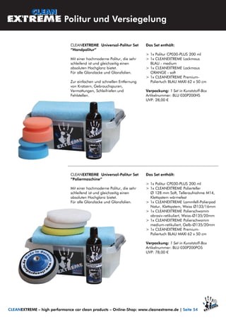 CLEANEXTREME Universal-Politur Set
“Handpolitur”
Mit einer hochmoderne Politur, die sehr
schleifend ist und gleichzeitig einen
absoluten Hochglanz bietet.
Für alle Glanzlacke und Glanzfolien.
Zur einfachen und schnellen Entfernung
von Kratzern, Gebrauchspuren,
Vermattungen, Schleifriefen und
Fehlstellen.
Das Set enthält:
> 1x Politur CP030-PLUS 200 ml
> 1x CLEANEXTREME Lackmaus
BLAU - medium
> 1x CLEANEXTREME Lackmaus
ORANGE - soft
> 1x CLEANEXTREME Premium-
Poliertuch BLAU MAXI 62 x 50 cm
Verpackung: 1 Set in Kunststoff-Box
Artikelnummer: BLU 030P200HS
UVP: 28,00 €
Politur und Versiegelung
CLEANEXTREME – high performance car clean products – Online-Shop: www.cleanextreme.de | Seite 54
CLEANEXTREME Universal-Politur Set
“Poliermaschine”
Mit einer hochmoderne Politur, die sehr
schleifend ist und gleichzeitig einen
absoluten Hochglanz bietet.
Für alle Glanzlacke und Glanzfolien.
Das Set enthält:
> 1x Politur CP030-PLUS 200 ml
> 1x CLEANEXTREME Polierteller
Ø 128 mm Soft, Telleraufnahme M14,
Klettsystem wärmefest
> 1x CLEANEXTREME Lammfell-Polierpad
Natur, Klettsystem, Weiss Ø133/16mm
> 1x CLEANEXTREME Polierschwamm
abrasiv-retikuliert, Weiss-Ø135/20mm
> 1x CLEANEXTREME Polierschwamm
medium-retikuliert, Gelb-Ø135/20mm
> 1x CLEANEXTREME Premium-
Poliertuch BLAU MAXI 62 x 50 cm
Verpackung: 1 Set in Kunststoff-Box
Artikelnummer: BLU 030P200POS
UVP: 78,00 €
 