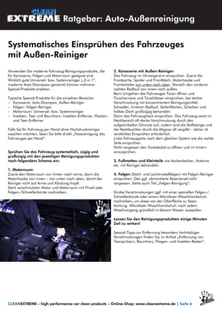 Verwenden Sie moderne Fahrzeug-Reinigungsprodukte, die
für Karosserie, Felgen und Motorraum geeignet sind.
Wirklich gute Universal- bzw. Systemreiniger („3 in 1“,
moderne Auto-Shampoos genannt) können mehrerer
Spezial-Produkte ersetzen.
Typische Spezial-Produkte für die einzelnen Bereiche:
 Karosserie: Auto-Shampoo, Außen-Reiniger
 Felgen: Felgen-Reiniger
 Motorraum: Universal- bzw. Systemreiniger
 Insekten, Teer und Baumharz: Insekten-Entferner, Flecken-
und Teer-Entferner
Falls Sie Ihr Fahrzeug per Hand ohne Hochdruckreiniger
waschen möchten, lesen Sie bitte direkt „Nassreinigung des
Fahrzeuges per Hand“.
Sprühen Sie das Fahrzeug systematisch, zügig und
großzügig mit den jeweiligen Reinigungsprodukten
nach folgendem Schema ein:
1. Motorraum:
Zuerst den Motorraum von hinten nach vorne, dann die
Motorhaube von innen – von unten nach oben, damit der
Reiniger nicht auf Arme und Kleidung tropft.
Stark verschmutzten Motor und Motorraum mit Pinsel oder
Felgen-/Schwellerbürste nachreiben.
2. Karosserie mit Außen-Reiniger:
Das Fahrzeug im Uhrzeigersinn einsprühen. Zuerst die
Frontpartie, Spoiler und Frontblech, Motorhaube und
Frontscheibe von unten nach oben. Danach den vorderen
rechten Radlauf von innen nach außen.
Beim Umgehen des Fahrzeuges Türen öffnen und
Türscharniere und Türschlösser einsprühen, bei starker
Verschmutzung mit konzentriertem Reinigungsmittel.
Schweller, hinteren Radlauf, Seitenflächen, Scheiben und
halbes Dach großzügig behandeln.
Dann das Fahrzeugheck einsprühen. Das Fahrzeug weist im
Heckbereich oft starke Verschmutzung durch den
aufgewirbelten Schmutz auf, zudem sind die Stoßstange und
die Heckleuchten durch die Abgase oft vergilbt – daher ist
verstärktes Einsprühen erforderlich.
Linke Fahrzeugseite nach dem gleichen System wie die rechte
Seite einsprühen.
Nicht vergessen den Tankdeckel zu öffnen und im Innern
einzusprühen.
3. Fußmatten und Kleinteile wie Aschenbecher, Antenne
etc. mit Reiniger behandeln.
4. Felgen (Stahl- und Leichtmetallfelgen) mit Felgen-Reiniger
einsprühen. Das ggf. abmontierte Reserverad nicht
vergessen. Siehe auch Teil „Felgen-Reinigung“.
Grobe Verschmutzungen ggf. mit einer speziellen Felgen-/
Schwellerbürste oder einem Mikrofaser-Waschhandschuh
nachreiben, um diese von der Oberfläche zu lösen.
Achtung: Mikrofaser-Waschhandschuh nach jedem
Waschvorgang gründlich in klarem Wasser ausspülen.
Lassen Sie den Reinigungsprodukten einige Minuten
Zeit zu wirken!
Spezial-Tipps zur Entfernung besonders hartnäckiger
Verschmutzungen finden Sie im Artikel „Entfernung von
Teerspritzern, Baumharz, Fliegen- und Insekten-Resten“.
Ratgeber: Auto-Außenreinigung
Systematisches Einsprühen des Fahrzeuges
mit Außen-Reiniger
CLEANEXTREME – high performance car clean products – Online-Shop: www.cleanextreme.de | Seite 6
 