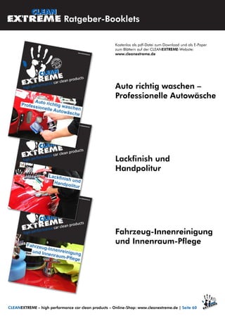 Kostenlos als pdf-Datei zum Download und als E-Paper
zum Blättern auf der CLEANEXTREME-Website:
www.cleanextreme.de
Fahrzeug-Innenreinigung
und Innenraum-Pflege
CLEANEXTREME – high performance car clean products – Online-Shop: www.cleanextreme.de | Seite 60
Ratgeber-Booklets
Lackfinish und
Handpolitur
Auto richtig waschen –
Professionelle Autowäsche
 