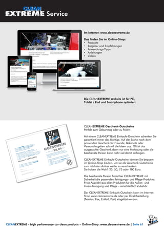 Im Internet: www.cleanextreme.de
Das finden Sie im Online-Shop:
• Produkte
• Ratgeber und Empfehlungen
• Anwendungs-Tipps
• Anleitungen
• Videos
Die CLEANEXTREME Website ist für PC,
Tablet / Pad und Smartphone optimiert.
CLEANEXTREME Geschenk-Gutscheine
Perfekt zum Geburtstag oder zu Feiern
Mit einem CLEANEXTREME Einkaufs-Gutschein schenken Sie
garantiert immer das Richtige. Auf der Suche nach dem
passenden Geschenk für Freunde, Bekannte oder
Verwandte gehen schnell die Ideen aus. Oft ist das
ausgesuchte Geschenk dann nur eine Notlösung oder die
beschenkte Person kann nicht viel damit anfangen.
CLEANEXTREME Einkaufs-Gutscheine können Sie bequem
im Online-Shop kaufen, um sie als Geschenk-Gutscheine
zum nächsten Anlass weiter zu verschenken.
Sie haben die Wahl: 25, 50, 75 oder 100 Euro.
Die beschenkte Person findet bei CLEANEXTREME mit
Sicherheit die passenden Reinigungs- und Pflege-Produkte:
Freie Auswahl aus allen Produkten für die Außen- und
Innen-Reinigung und Pflege – einschließlich Zubehör.
Der CLEANEXTREME Einkaufs-Gutschein kann im Internet-
Shop www.cleanextreme.de oder per Direktbestellung
(Telefon, Fax, E-Mail, Post) eingelöst werden.
CLEANEXTREME – high performance car clean products – Online-Shop: www.cleanextreme.de | Seite 61
Service
 