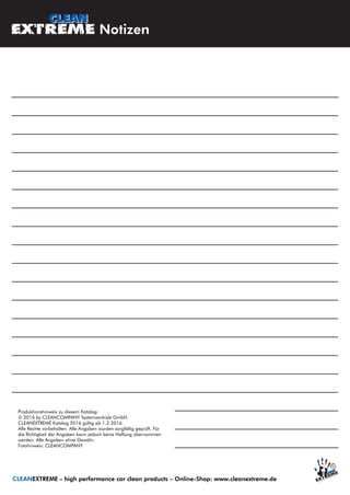 CLEANEXTREME – high performance car clean products – Online-Shop: www.cleanextreme.de
Notizen
Produktionshinweis zu diesem Katalog:
© 2016 by CLEANCOMPANY Systemzentrale GmbH.
CLEANEXTREME Katalog 2016 gültig ab 1.2.2016.
Alle Rechte vorbehalten. Alle Angaben wurden sorgfältig geprüft. Für
die Richtigkeit der Angaben kann jedoch keine Haftung übernommen
werden. Alle Angaben ohne Gewähr.
Fotohinweis: CLEANCOMPANY
 