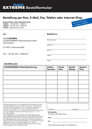 Bestellformular
Ort, Datum Unterschrift
Alle Preise verstehen sich inkl. der gesetzlichen Mehrwertsteuer. Versand
innerhalb Deutschlands: Bei einem Warenwert bis 75,- € berechnen wir
pauschal 3,90 € Versandkosten. Ab 75,- € Warenwert verschicken wir
unsere Ware Versandkostenfrei. Für den Versand nach Österreich
berechnen wir pauschal 13,- €. In weitere Länder berechnen wir pauschal
19,- € pro Bestellung. Nachnahme-Lieferungen zzgl. 6,- € + 2,- €
Übermittlungsgebühr.
Durch Gegenzeichnen des Auftrags gibt der Besteller gegenüber der
CLEANCOMPANY Systemzentrale GmbH eine verbindliche Bestellung der
oben gekennzeichneten Waren ab. Der Kaufvertrag kommt mit unserer
Versandbestätigung oder Lieferung der Waren zustande. Bei Rücktritt vom
Kaufvertrag nach der Warenlieferung behalten wir uns die Berechnung der
entstandenen Frachten und einer Stornogebühr von 15% des
Auftragswertes vor. Bereits geöffnete Gebinde oder gebrauchte Artikel
werden nach Rücknahme zu 100% berechnet.
Ich bezahle:
 bequem per Bankeinzug:
IBAN: ____________________________________________
BIC: ____________________________________________
 per Nachnahme (zzgl. 8,- € Gebühren)
An:
CLEANEXTREME
CLEANCOMPANY Systemzentrale GmbH
Schulstraße 2
D-74251 Lehrensteinsfeld
Fax: +49 (0)7134 / 13825-55
Besteller/in:
___________________________________________________
Name, Vorname
___________________________________________________
Straße, Nr.
___________________________________________________
PLZ, Ort
___________________________________________________
Telefon
___________________________________________________
E-Mail
Bestellung per Post, E-Mail, Fax, Telefon oder Internet-Shop
Internet-Shop: www.cleanextreme.de
Telefon: +49 (0)7134 / 13825-0
Telefax: +49 (0)7134 / 13825-55
E-Mail: info@cleanextreme.de
CLEANEXTREME Artikel-Bezeichnung Artikel-
Nummer
Einzel-
Preis
Bestell-
Menge
Gesamt-
Preis
Bestellformular
 