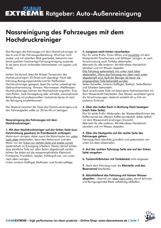 Das Reinigen des Fahrzeuges mit dem Hochdruckreiniger ist
das A und O der Fahrzeugaufbereitung. Wird hier nicht
sauber und mit scharfem Blick gearbeitet, bekommt man
keine qualitativ hochwertige Fahrzeugreinigung zustande.
Es sei denn durch mühevolles Nacharbeiten mit Lappen und
Bürste.
Achten Sie darauf, dass die Wasser-Temperatur des
Hochdruckreinigers 70 Grad nicht übersteigt. Nicht alle
Fahrzeug-Reinigungsprodukte sind für Heißwasser-
Hochdruckreiniger geeignet, lesen Sie vorher unbedingt die
Gebrauchsanweisung. Hinweis: Warmwasser-/Heißwasser-
Hochdruckreiniger können die Wachsschicht angreifen. Eine
Lack-Politur, Lack-Versiegelung oder schnelle, unkomplizierte
Behandlung mit professionellem Lackschutz-Spray ist nach
der Reinigung empfehlenswert.
Der Abstand zwischen der Düse des Hochdruckreinigers und
den Fahrzeugteilen sollte ca. 30 bis 40 cm betragen.
Nassreinigung des Fahrzeuges mit dem
Hochdruckreiniger:
1. Mit dem Hochdruckreiniger auf der linken Seite (aus
Fahrtrichtung gesehen) im Frontbereich anfangen:
Motorraum reinigen, dabei zuerst die Motorhaube von unten
nach oben abdampfen, dann den Motorraum und den
Motor von der linken zur rechten Seite und wieder zurück
(systematisch im Kreuzgang arbeiten). Genau darauf achten,
dass sämtliche Teile von allen Seiten abgedampft werden.
Achten Sie dabei auf die wasserempfindliche Elektronik.
Frontpartie, Frontblech, Spoiler, Kühlergrill usw. von unten
nach oben reinigen.
Linker vorderer Kotflügel, Radkasten und Vorderradfelge.
2. Langsam nach hinten vorarbeiten:
Nur für echte Profis: Türen öffnen und vorsichtig mit dem
Wasserstrahl Türscharniere und Schlösser reinigen. Je nach
Verschmutzung auch Türfalze abdampfen.
Alternativ für alle anderen: Mit Mikrofaser-Handschuh
abreiben und mit Wasser abspülen.
Das Fahrzeug systematisch von unten nach oben
abdampfen. Wenn das Fahrzeug von oben nach unten
abgedampft wird, läuft der Reiniger ab bevor die
eingesprühten Teile behandelt wurden.
Seiten-Schweller, hinteren Kotflügel, Radlauf, Seitenflächen
und Scheiben behandeln.
Stark verschmutzte Teile mit besonderer Aufmerksamkeit mit
dem Wasserstrahl bearbeiten. Das Wasser verschleiert gerne
die Verschmutzungen, dadurch entsteht oft zu früh ein
sauberer Eindruck.
3. Über das halbe Dach in Richtung Heck bewegen
(noch linke Seite):
Nur für echte Profis: Abdampfen der Wasserablaufrinnen des
Kofferraumes bei offenem Kofferraumdeckel, dabei seitlich
mit dem Wasserstrahl eindringen (Vorsicht).
Alternativ für alle anderen: Mit Mikrofaser-Handschuh
abreiben und mit Wasser abspülen.
4. Über die Heckpartie auf die rechte Seite des
Fahrzeuges gehen:
Fahrzeug-Heck ebenfalls gründlich und systematisch von
unten bis oben abdampfen.
5. Auf der rechten Fahrzeug-Seite wie auf der linken
Seite vorgehen
6. Tankeinfüllstutzen mit Tankdeckel nicht vergessen
7. Nach dem Fahrzeug noch die Kleinteile und das
Reserverad bearbeiten.
8. Abschließend das Fahrzeug mit klarem Wasser
abspülen – diesmal von oben nach unten, damit Schmutz-
und Reinigungsmittel-Reste vollständig abfließen.
Ratgeber: Auto-Außenreinigung
Nassreinigung des Fahrzeuges mit dem
Hochdruckreiniger
CLEANEXTREME – high performance car clean products – Online-Shop: www.cleanextreme.de | Seite 7
 