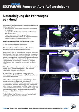 Benötigtes bzw. empfehlenswertes Zubehör für die klassische
Reinigung per Hand:
 Wasseranschluss in der Nähe, mindestens zwei saubere
10 Liter Eimer
 Zwei spezielle Mikrofasertücher oder besser Mikrofaser-
Waschhandschuhe
 (Natur-) Schwämme sind weniger geeignet.
Schmutzpartikel können sich fest im Schwamm einlagern
und bei intensivem Einsatz zu Kratzern führen.
Außen-Nassreinigung des Fahrzeuges per Hand:
1. Zwei Eimer mit sauberem Wasser füllen.
2. In einem das Auto-Shampoo bzw. Außen-Reiniger
(Konzentrat) nach Hersteller-Anleitung mischen.
3. Der zweite Eimer mit klarem Wasser dient zum Ausspülen
des Mikrofaser-Tuchs bzw. -Waschhandschuhs. Diese sollten
nach jedem einzelnen Waschvorgang gründlich ausgespült
werden – damit keinerlei Schmutzpartikel auf dem Tuch oder
Handschuh verbleiben. Sonst besteht die Gefahr von
Kratzern auf der Lackoberfläche. Gleiches gilt wenn ein
Mikrofasertuch oder Handschuh herunterfällt, den Boden
berührt.
4. Das Fahrzeug von oben nach unten systematisch und mit
sanftem Druck waschen. Reihenfolge: Dach, Scheiben,
Motorhaube, Heck und Seitenflächen.
5. Türen öffnen, Tür-Innenkanten, Türschlösser und
Scharniere sowie Tankeinfüllstutzen und Tankklappe bei der
Reinigung nicht vergessen.
6. Die unteren Fahrzeug-Bereiche wie Stoßstangen, Front-
und Heckschürzen, Schweller und Radläufe sind
normalerweise am stärksten verschmutzt. Idealerweise nutzen
Sie hierfür einen separaten Waschhandschuh. Diesen nach
jedem einzelnen Waschvorgang sorgfältig und gründlich von
Schmutzpartikeln befreien. Grobe Verschmutzungen ggf. mit
einer speziellen Felgen- / Schwellerbürste nachreiben, um
diese von der Oberfläche zu lösen.
7. Abschließend das Fahrzeug mit einem Wasserschlauch
großzügig von oben nach unten abspülen.
Ratgeber: Auto-Außenreinigung
Nassreinigung des Fahrzeuges
per Hand
CLEANEXTREME – high performance car clean products – Online-Shop: www.cleanextreme.de | Seite 8
 
