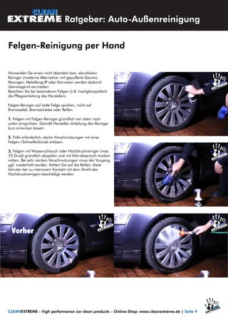 Verwenden Sie einen nicht ätzenden bzw. säurefreien
Reiniger (moderne Alternative: mit gepufferte Säuren).
Ätzungen, Metallangriff oder Korrosion werden dadurch
überwiegend vermieden.
Beachten Sie bei besonderen Felgen (z.B. hochglanzpoliert)
die Pflegeanleitung des Herstellers.
Felgen-Reiniger auf kalte Felge sprühen, nicht auf
Bremssattel, Bremsscheibe oder Reifen.
1. Felgen mit Felgen-Reiniger gründlich von oben nach
unten einsprühen. Gemäß Hersteller-Anleitung den Reiniger
kurz einwirken lassen.
2. Falls erforderlich, starke Verschmutzungen mit einer
Felgen-/Schwellerbürste anlösen.
3. Felgen mit Wasserschlauch oder Hochdruckreiniger (max.
70 Grad) gründlich abspülen und mit Mikrofasertuch trocken
reiben. Bei sehr starken Verschmutzungen muss der Vorgang
ggf. wiederholt werden. Achten Sie auf die Reifen: diese
könnten bei zu intensivem Kontakt mit dem Strahl des
Hochdruckreinigers beschädigt werden.
Ratgeber: Auto-Außenreinigung
Felgen-Reinigung per Hand
CLEANEXTREME – high performance car clean products – Online-Shop: www.cleanextreme.de | Seite 9
 